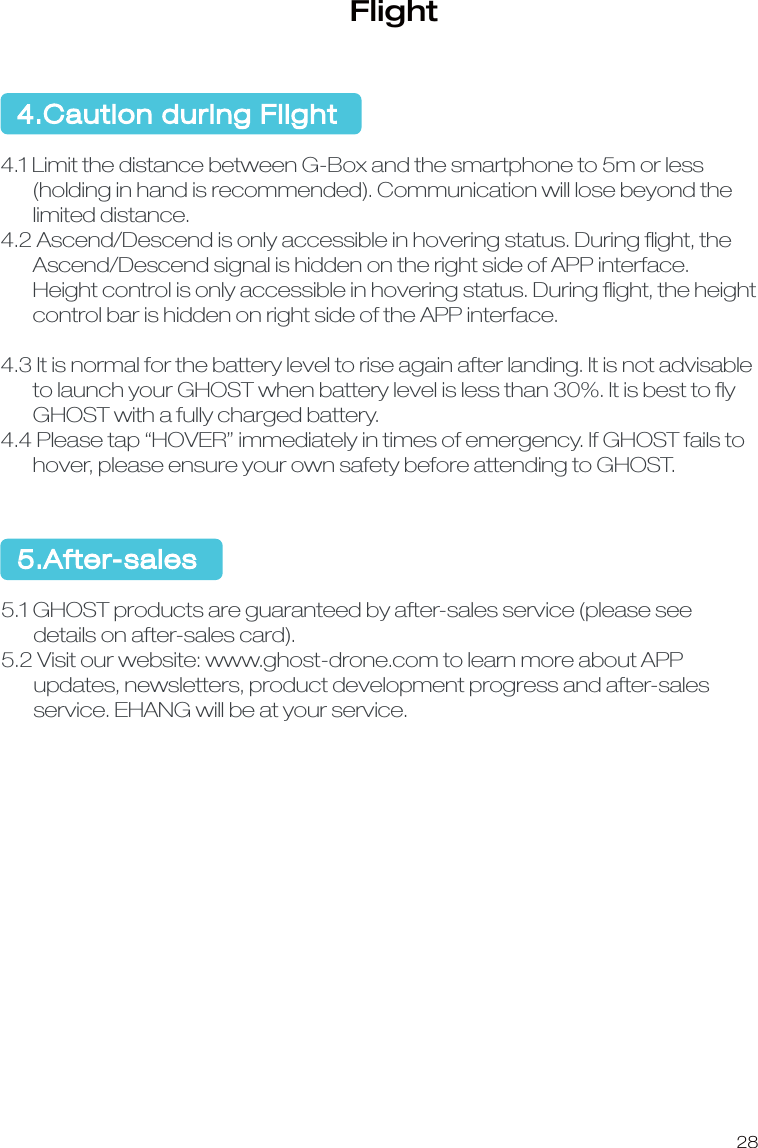28Flight4.Caution during Flight4.1 Limit the distance between G-Box and the smartphone to 5m or less       (holding in hand is recommended). Communication will lose beyond the       limited distance.4.2 Ascend/Descend is only accessible in hovering status. During ﬂight, the        Ascend/Descend signal is hidden on the right side of APP interface.        Height control is only accessible in hovering status. During ﬂight, the height        control bar is hidden on right side of the APP interface.4.3 It is normal for the battery level to rise again after landing. It is not advisable       to launch your GHOST when battery level is less than 30%. It is best to ﬂy        GHOST with a fully charged battery.4.4 Please tap &ldquo;HOVER&rdquo; immediately in times of emergency. If GHOST fails to       hover, please ensure your own safety before attending to GHOST. 5.After-sales5.1 GHOST products are guaranteed by after-sales service (please see       details on after-sales card).5.2 Visit our website: www.ghost-drone.com to learn more about APP       updates, newsletters, product development progress and after-sales       service. EHANG will be at your service. 