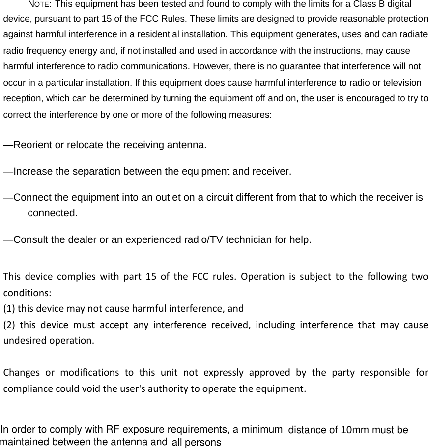 NOTE: This equipment has been tested and found to comply with the limits for a Class B digital device, pursuant to part 15 of the FCC Rules. These limits are designed to provide reasonable protection against harmful interference in a residential installation. This equipment generates, uses and can radiate radio frequency energy and, if not installed and used in accordance with the instructions, may cause harmful interference to radio communications. However, there is no guarantee that interference will not occur in a particular installation. If this equipment does cause harmful interference to radio or television reception, which can be determined by turning the equipment off and on, the user is encouraged to try to correct the interference by one or more of the following measures: &mdash;Reorient or relocate the receiving antenna. &mdash;Increase the separation between the equipment and receiver. &mdash;Connect the equipment into an outlet on a circuit different from that to which the receiver is connected. &mdash;Consult the dealer or an experienced radio/TV technician for help. Thisdevicecomplieswithpart15oftheFCCrules.Operationissubjecttothefollowingtwoconditions:(1)thisdevicemaynotcauseharmfulinterference,and(2)thisdevicemustacceptanyinterferencereceived,includinginterferencethatmaycauseundesiredoperation.Changesormodificationstothisunitnotexpresslyapprovedbythepartyresponsibleforcompliancecouldvoidtheuser'sauthoritytooperatetheequipment.In order to comply with RF exposure requirements, a minimumall persons distance of 10mm must be maintained between the antenna and