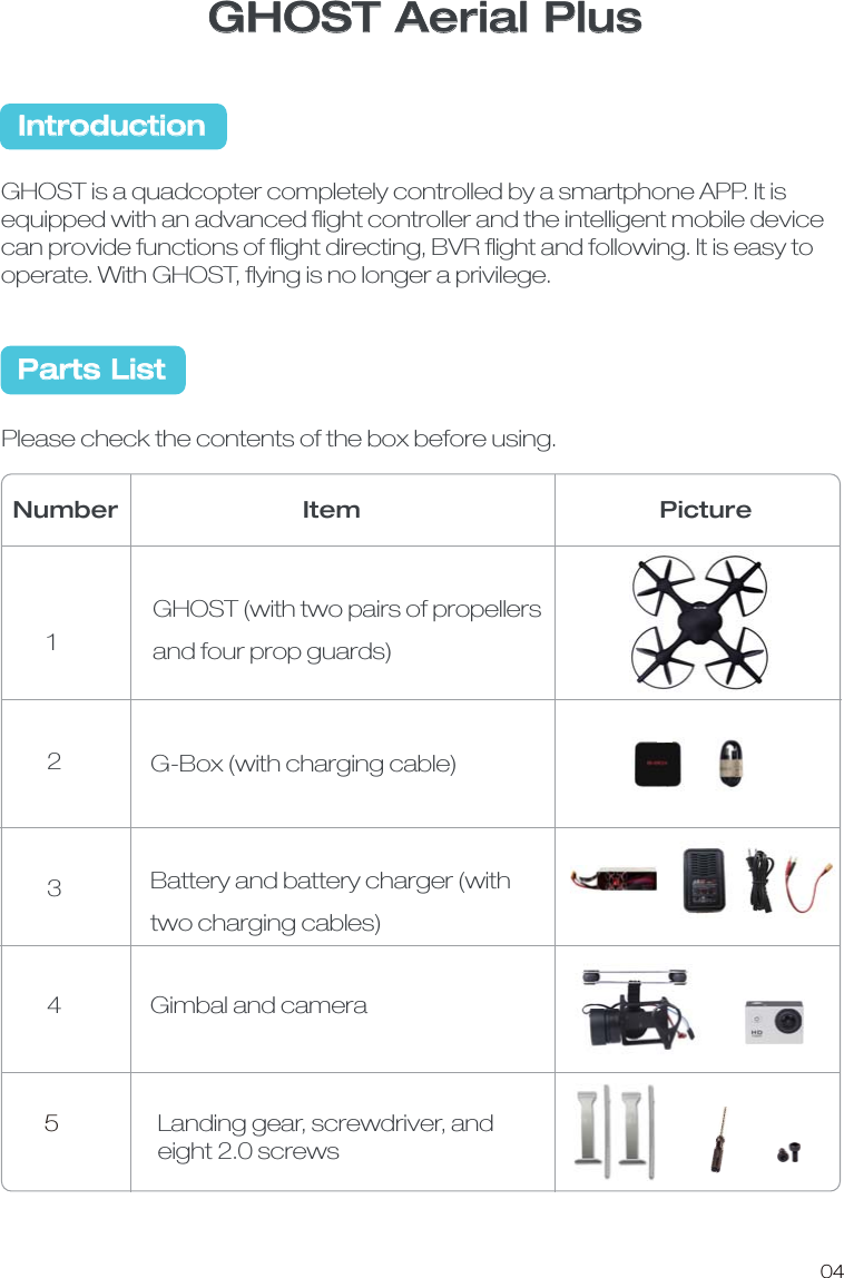GHOST Aerial PlusGHOST is a quadcopter completely controlled by a smartphone APP. It is equipped with an advanced ﬂight controller and the intelligent mobile device can provide functions of ﬂight directing, BVR ﬂight and following. It is easy to operate. With GHOST, ﬂying is no longer a privilege. Please check the contents of the box before using. GHOST (with two pairs of propellers and four prop guards)G-Box (with charging cable)Battery and battery charger (with two charging cables)Number Item Picture1234IntroductionParts List04Gimbal and camera 5Landing gear, screwdriver, and eight 2.0 screws