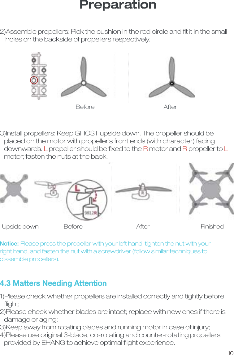 Preparation104.3 Matters Needing Attention 1)Please check whether propellers are installed correctly and tightly before   ﬂight; 2)Please check whether blades are intact; replace with new ones if there is    damage or aging;3)Keep away from rotating blades and running motor in case of injury; 4)Please use original 3-blade, co-rotating and counter-rotating propellers    provided by EHANG to achieve optimal ﬂight experience.2)Assemble propellers: Pick the cushion in the red circle and ﬁt it in the small    holes on the backside of propellers respectively.   Before  After3)Install propellers: Keep GHOST upside down. The propeller should be   placed on the motor with propeller&rsquo;s front ends (with character) facing    downwards. L propeller should be ﬁxed to the R motor and R propeller to L   motor; fasten the nuts at the back. Notice: Please press the propeller with your left hand, tighten the nut with your right hand, and fasten the nut with a screwdriver (follow similar techniques to dissemble propellers). Upside down  Before  After  Finished