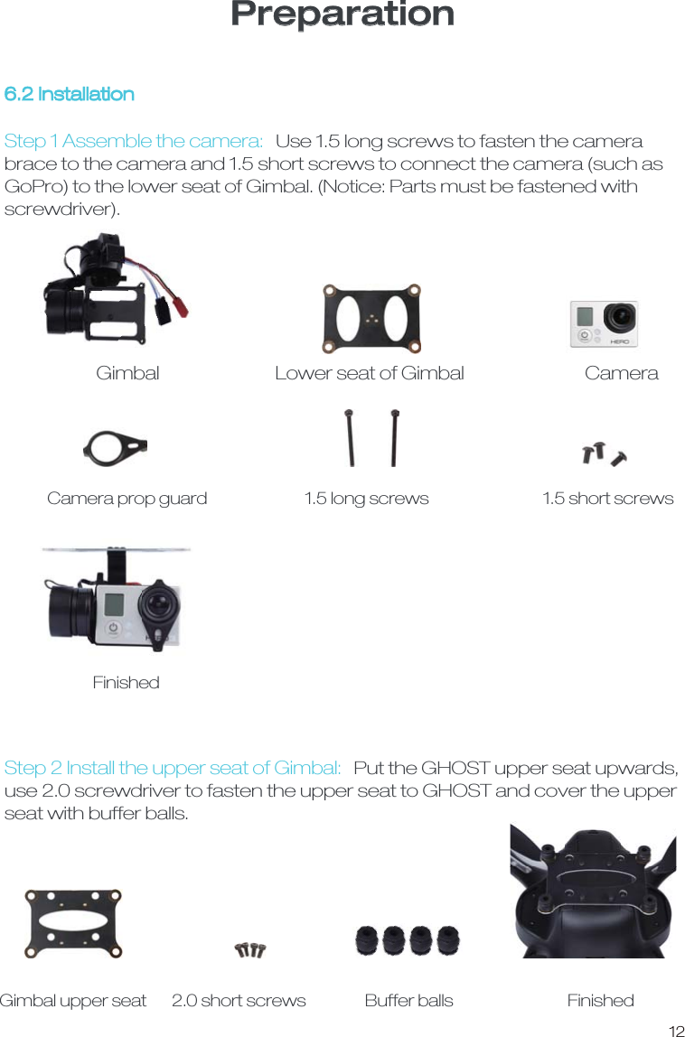 12Preparation6.2 InstallationGimbal Lower seat of Gimbal CameraCamera prop guard 1.5 long screws 1.5 short screws Step 1 Assemble the camera:Use 1.5 long screws to fasten the camera brace to the camera and 1.5 short screws to connect the camera (such as GoPro) to the lower seat of Gimbal. (Notice: Parts must be fastened with screwdriver).Step 2 Install the upper seat of Gimbal:Put the GHOST upper seat upwards, use 2.0 screwdriver to fasten the upper seat to GHOST and cover the upper seat with buffer balls. FinishedGimbal upper seat 2.0 short screws  Buffer balls Finished