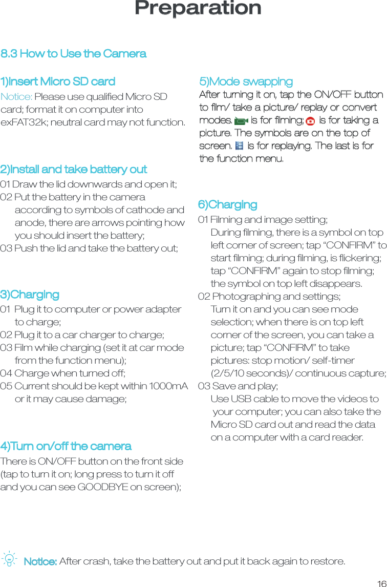 16Preparation8.3 How to Use the Camera1)Insert Micro SD card Notice: Please use qualiﬁed Micro SD card; format it on computer into exFAT32k; neutral card may not function.2)Install and take battery out01 Draw the lid downwards and open it;02 Put the battery in the camera        according to symbols of cathode and        anode, there are arrows pointing how        you should insert the battery;03 Push the lid and take the battery out;3)Charging01  Plug it to computer or power adapter        to charge;02 Plug it to a car charger to charge;03 Film while charging (set it at car mode       from the function menu);04 Charge when turned off;05 Current should be kept within 1000mA       or it may cause damage;6)Charging01 Filming and image setting;      During ﬁlming, there is a symbol on top       left corner of screen; tap &ldquo;CONFIRM&rdquo; to      start ﬁlming; during ﬁlming, is ﬂickering;       tap &ldquo;CONFIRM&rdquo; again to stop ﬁlming;       the symbol on top left disappears. 02 Photographing and settings;       Turn it on and you can see mode       selection; when there is on top left       corner of the screen, you can take a      picture; tap &ldquo;CONFIRM&rdquo; to take       pictures: stop motion/ self-timer       (2/5/10 seconds)/ continuous capture;03 Save and play;      Use USB cable to move the videos to       your computer; you can also take the       Micro SD card out and read the data       on a computer with a card reader. 4)Turn on/off the cameraThere is ON/OFF button on the front side(tap to turn it on; long press to turn it off and you can see GOODBYE on screen);5)Mode swappingAfter turning it on, tap the ON/OFF button to ﬁlm/ take a picture/ replay or convert modes.      is for ﬁlming;     is for taking a picture. The symbols are on the top of screen.     is for replaying. The last is for the function menu. Notice: After crash, take the battery out and put it back again to restore.