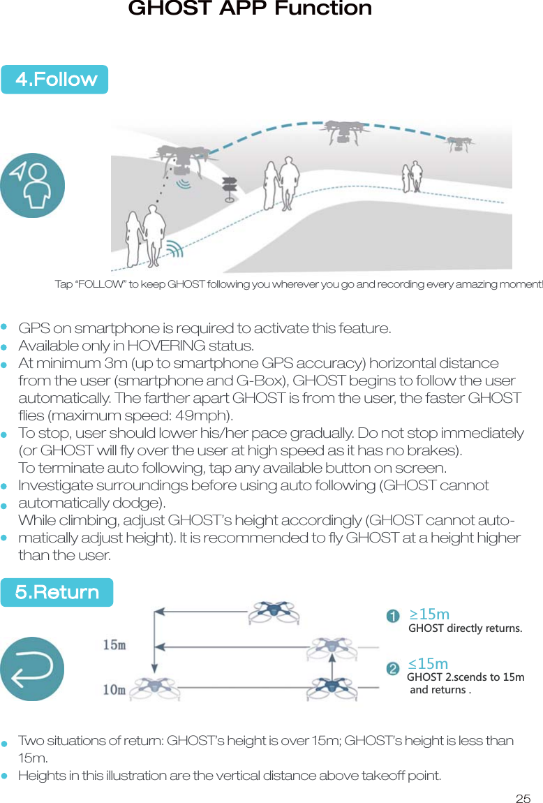 25Tap &ldquo;FOLLOW&rdquo; to keep GHOST following you wherever you go and recording every amazing moment!GPS on smartphone is required to activate this feature.Available only in HOVERING status.At minimum 3m (up to smartphone GPS accuracy) horizontal distance from the user (smartphone and G-Box), GHOST begins to follow the user automatically. The farther apart GHOST is from the user, the faster GHOST ﬂies (maximum speed: 49mph).To stop, user should lower his/her pace gradually. Do not stop immediately (or GHOST will ﬂy over the user at high speed as it has no brakes). To terminate auto following, tap any available button on screen.Investigate surroundings before using auto following (GHOST cannot automatically dodge). While climbing, adjust GHOST&rsquo;s height accordingly (GHOST cannot auto-matically adjust height). It is recommended to ﬂy GHOST at a height higher than the user. Two situations of return: GHOST&rsquo;s height is over 15m; GHOST&rsquo;s height is less than 15m.Heights in this illustration are the vertical distance above takeoff point. 5.Return4.FollowGHOST APP FunctionʈSGHOST directly returns.ʇS-.59:YIKTJYZUS and returns .