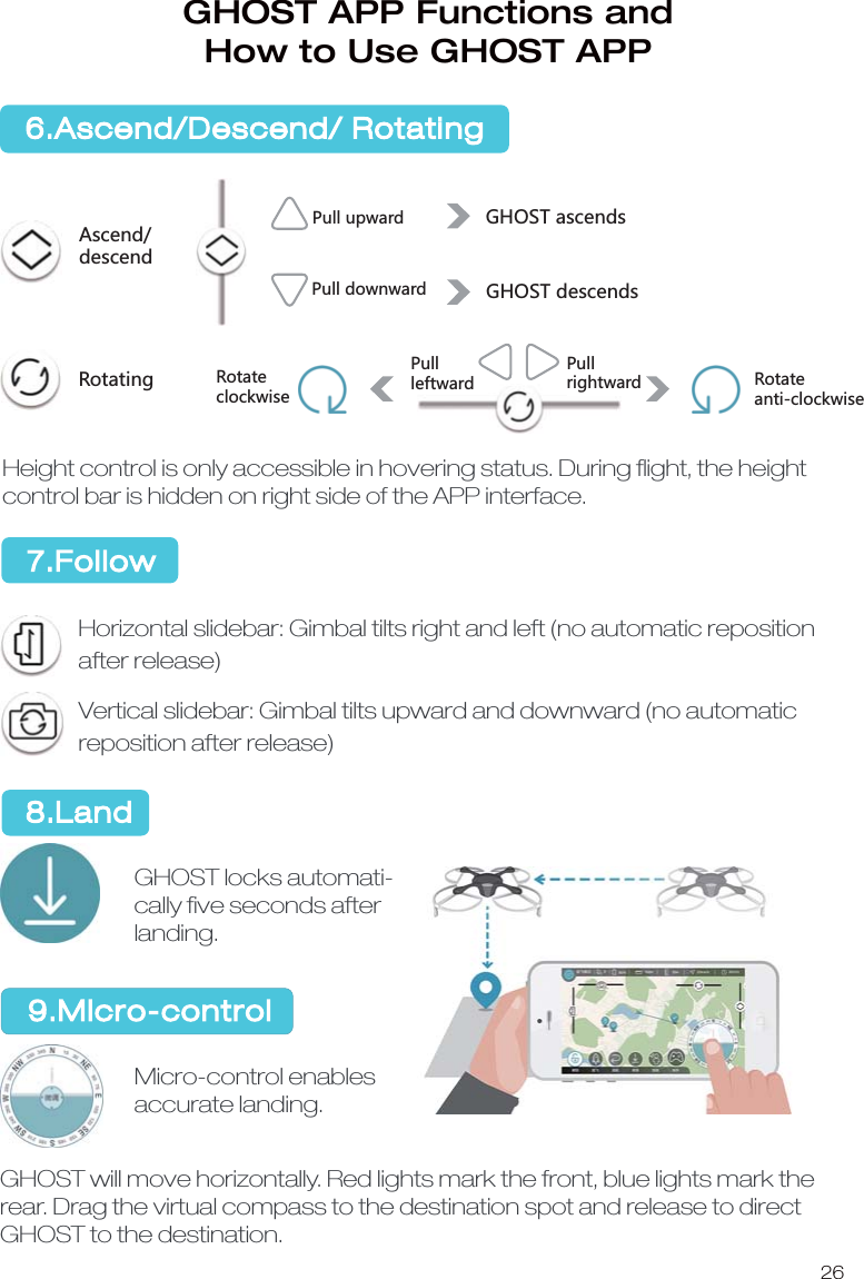 26ࡶ/䭼ᒯ̹䪮៸ᒯ̺䪮៸不㵻஗̹ࡶ不㵻஗̹ࡶ᫺䒛 不㵻஗䶩ᬥ䦷䒛不㵻஗䔵ᬥ䦷䒛ᒯጕ䪮៸ᒯढ䪮៸Height control is only accessible in hovering status. During ﬂight, the height control bar is hidden on right side of the APP interface.Horizontal slidebar: Gimbal tilts right and left (no automatic reposition after release)Vertical slidebar: Gimbal tilts upward and downward (no automatic reposition after release)GHOST locks automati-cally ﬁve seconds after landing.Micro-control enables accurate landing.GHOST will move horizontally. Red lights mark the front, blue lights mark the rear. Drag the virtual compass to the destination spot and release to direct GHOST to the destination. 6.Ascend/Descend/ RotatingGHOST APP Functions and How to Use GHOST APP7.Follow 8.Land9.Micro-controlAscend/descendRotatingPull upwardPull downwardGHOST ascendsGHOST descendsRotateclockwisePullleftwardPullrightward Rotateanti-clockwise