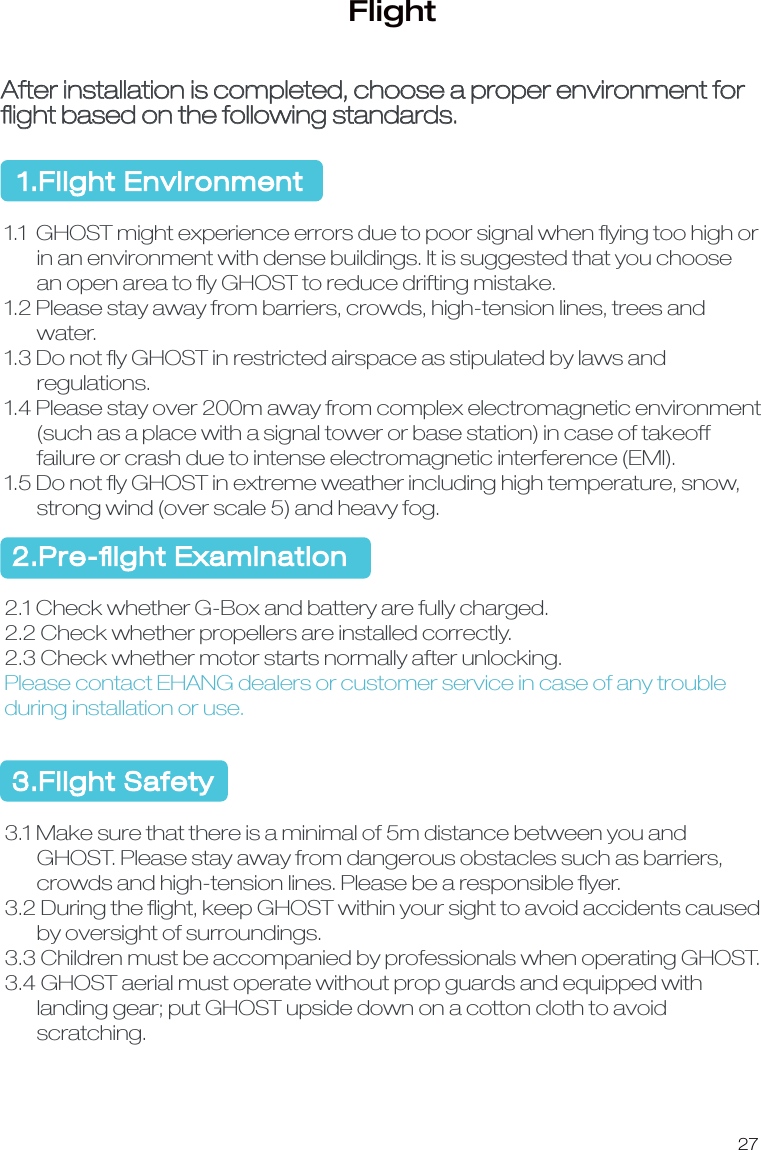 27FlightAfter installation is completed, choose a proper environment for ﬂight based on the following standards.1.Flight Environment1.1  GHOST might experience errors due to poor signal when ﬂying too high or       in an environment with dense buildings. It is suggested that you choose        an open area to ﬂy GHOST to reduce drifting mistake.1.2 Please stay away from barriers, crowds, high-tension lines, trees and        water.1.3 Do not ﬂy GHOST in restricted airspace as stipulated by laws and        regulations.1.4 Please stay over 200m away from complex electromagnetic environment       (such as a place with a signal tower or base station) in case of takeoff       failure or crash due to intense electromagnetic interference (EMI).1.5 Do not ﬂy GHOST in extreme weather including high temperature, snow,        strong wind (over scale 5) and heavy fog. 2.Pre-ﬂight Examination2.1 Check whether G-Box and battery are fully charged.2.2 Check whether propellers are installed correctly.2.3 Check whether motor starts normally after unlocking.Please contact EHANG dealers or customer service in case of any trouble during installation or use. 3.Flight Safety3.1 Make sure that there is a minimal of 5m distance between you and        GHOST. Please stay away from dangerous obstacles such as barriers,        crowds and high-tension lines. Please be a responsible ﬂyer. 3.2 During the ﬂight, keep GHOST within your sight to avoid accidents caused        by oversight of surroundings.3.3 Children must be accompanied by professionals when operating GHOST.3.4 GHOST aerial must operate without prop guards and equipped with       landing gear; put GHOST upside down on a cotton cloth to avoid        scratching. 