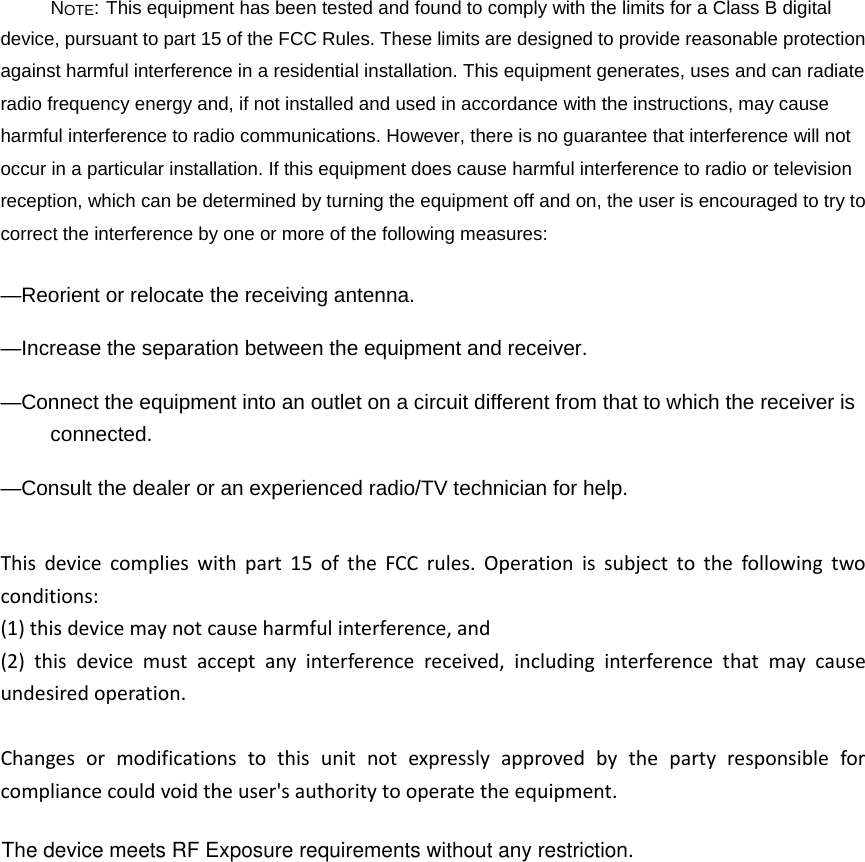 NOTE: This equipment has been tested and found to comply with the limits for a Class B digital device, pursuant to part 15 of the FCC Rules. These limits are designed to provide reasonable protection against harmful interference in a residential installation. This equipment generates, uses and can radiate radio frequency energy and, if not installed and used in accordance with the instructions, may cause harmful interference to radio communications. However, there is no guarantee that interference will not occur in a particular installation. If this equipment does cause harmful interference to radio or television reception, which can be determined by turning the equipment off and on, the user is encouraged to try to correct the interference by one or more of the following measures: &mdash;Reorient or relocate the receiving antenna. &mdash;Increase the separation between the equipment and receiver. &mdash;Connect the equipment into an outlet on a circuit different from that to which the receiver is connected. &mdash;Consult the dealer or an experienced radio/TV technician for help. Thisdevicecomplieswithpart15oftheFCCrules.Operationissubjecttothefollowingtwoconditions:(1)thisdevicemaynotcauseharmfulinterference,and(2)thisdevicemustacceptanyinterferencereceived,includinginterferencethatmaycauseundesiredoperation.Changesormodificationstothisunitnotexpresslyapprovedbythepartyresponsibleforcompliancecouldvoidtheuser'sauthoritytooperatetheequipment.The device meets RF Exposure requirements without any restriction.