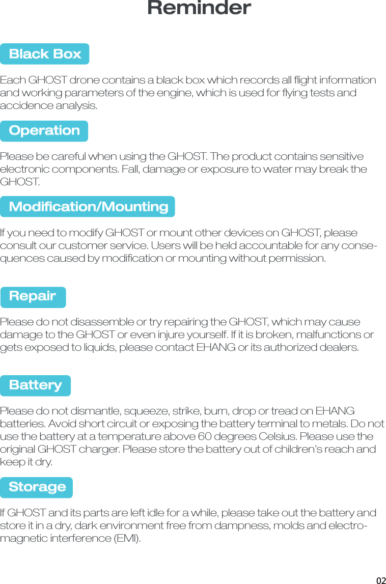 Reminder  Black BoxEach GHOST drone contains a black box which records all ﬂight information and working parameters of the engine, which is used for ﬂying tests and accidence analysis.  OperationPlease be careful when using the GHOST. The product contains sensitive electronic components. Fall, damage or exposure to water may break the GHOST.  Modiﬁcation/MountingIf you need to modify GHOST or mount other devices on GHOST, please consult our customer service. Users will be held accountable for any conse-quences caused by modiﬁcation or mounting without permission.  RepairPlease do not disassemble or try repairing the GHOST, which may cause damage to the GHOST or even injure yourself. If it is broken, malfunctions or gets exposed to liquids, please contact EHANG or its authorized dealers.  BatteryPlease do not dismantle, squeeze, strike, burn, drop or tread on EHANG batteries. Avoid short circuit or exposing the battery terminal to metals. Do not use the battery at a temperature above 60 degrees Celsius. Please use the original GHOST charger. Please store the battery out of children&rsquo;s reach and keep it dry.  StorageIf GHOST and its parts are left idle for a while, please take out the battery and store it in a dry, dark environment free from dampness, molds and electro-magnetic interference (EMI). 02