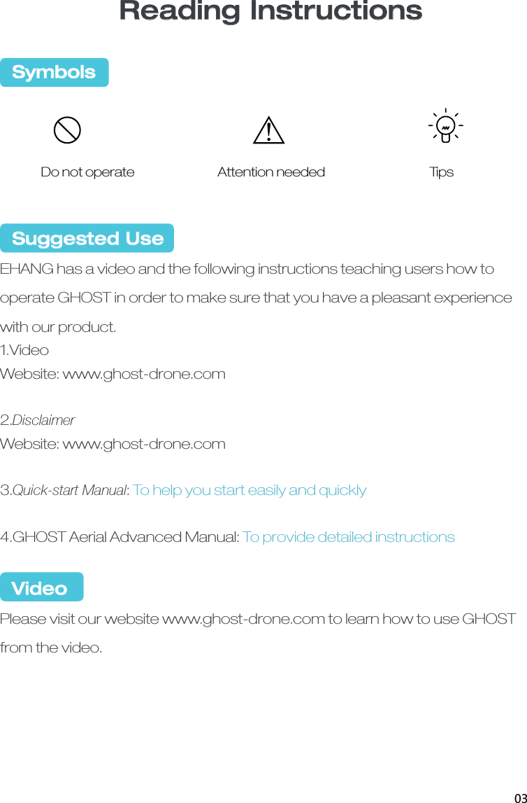   Suggested UseEHANG has a video and the following instructions teaching users how to operate GHOST in order to make sure that you have a pleasant experience with our product. 1.VideoWebsite: www.ghost-drone.com2.DisclaimerWebsite: www.ghost-drone.com3.Quick-start Manual:To help you start easily and quickly4.GHOST Aerial Advanced Manual: To provide detailed instructions VideoPlease visit our website www.ghost-drone.com to learn how to use GHOST from the video.   Symbols Do not operate Attention needed TipsReading Instructions03