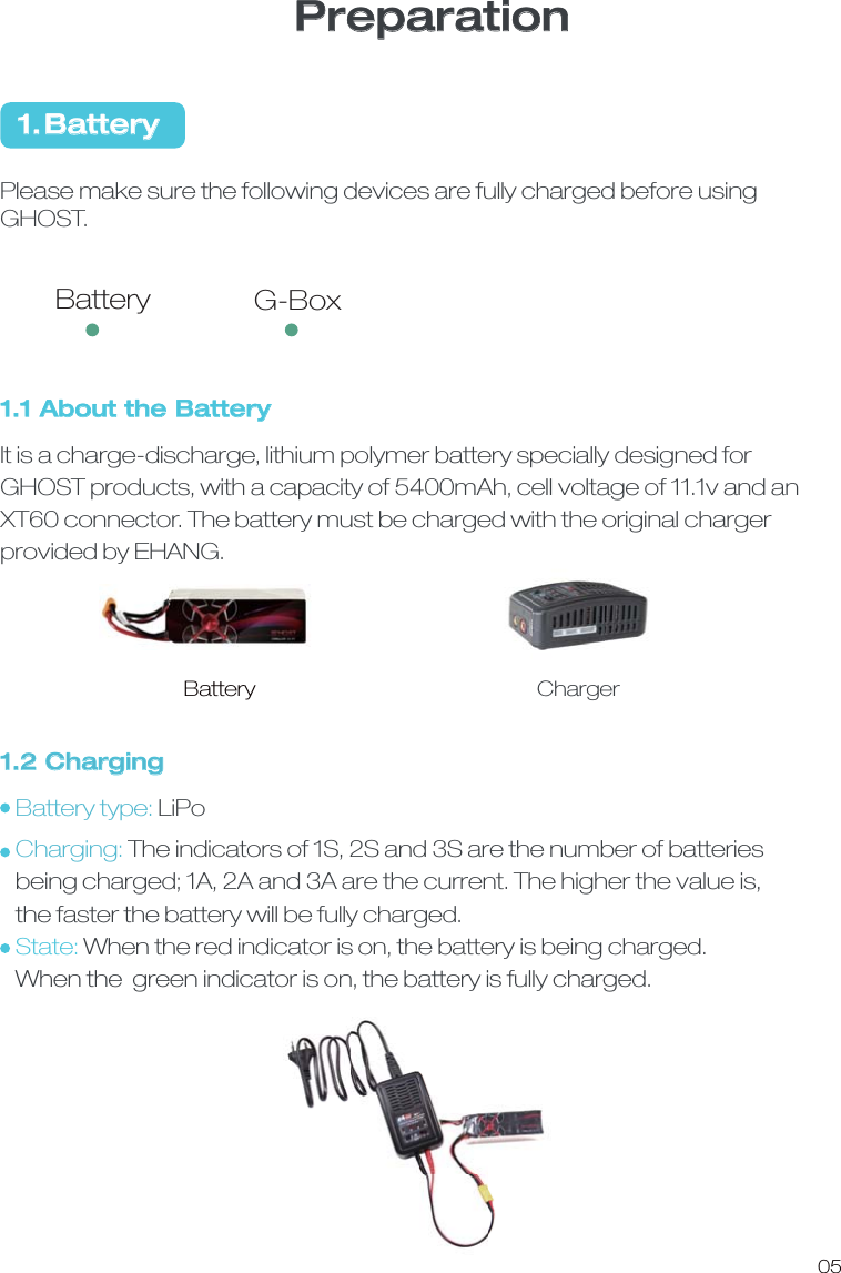 1.2 ChargingBattery type: LiPoCharging: The indicators of 1S, 2S and 3S are the number of batteries   being charged; 1A, 2A and 3A are the current. The higher the value is,   the faster the battery will be fully charged. State: When the red indicator is on, the battery is being charged.   When the  green indicator is on, the battery is fully charged.1.1 About the BatteryIt is a charge-discharge, lithium polymer battery specially designed for GHOST products, with a capacity of 5400mAh, cell voltage of 11.1v and an XT60 connector. The battery must be charged with the original charger provided by EHANG. Battery ChargerPlease make sure the following devices are fully charged before using GHOST. 1.Battery05PreparationBattery G-Box