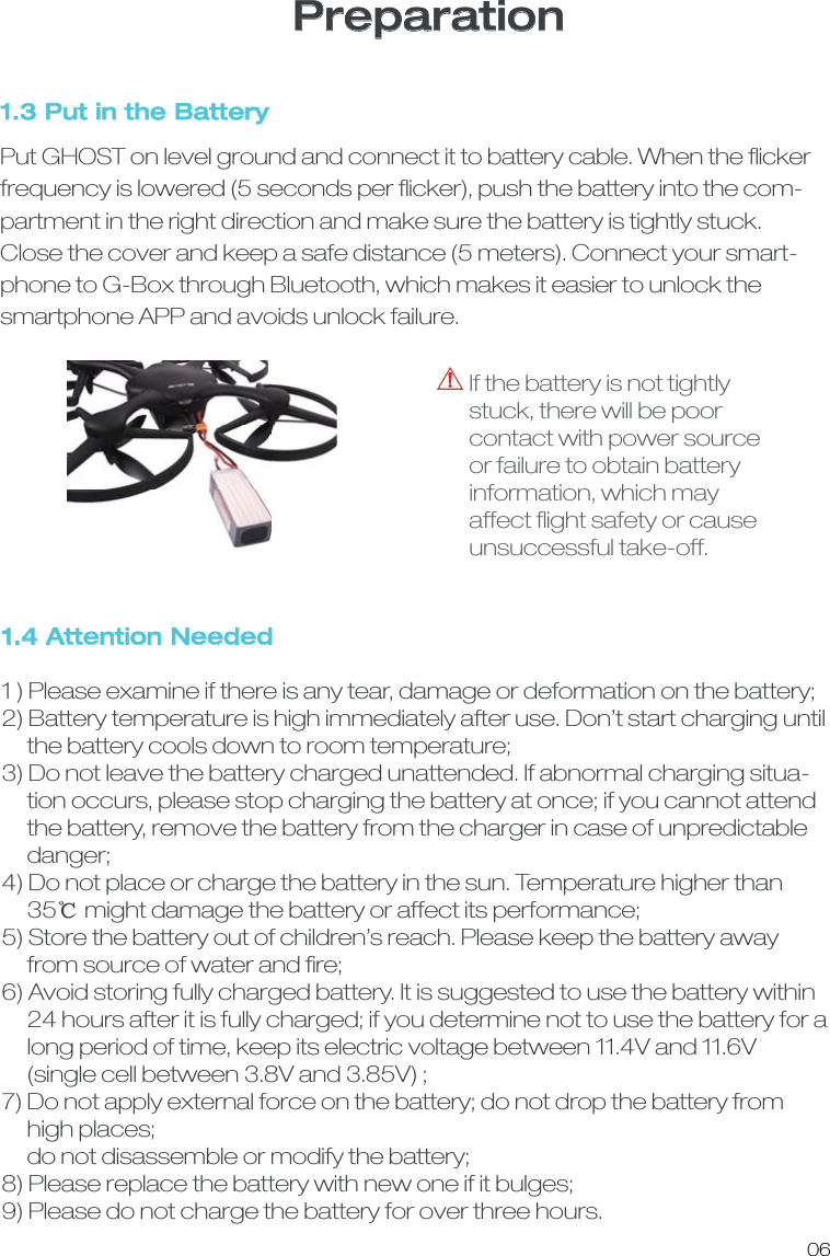 1.4 Attention Needed1 ) Please examine if there is any tear, damage or deformation on the battery;   2) Battery temperature is high immediately after use. Don&rsquo;t start charging until     the battery cools down to room temperature; 3) Do not leave the battery charged unattended. If abnormal charging situa-     tion occurs, please stop charging the battery at once; if you cannot attend     the battery, remove the battery from the charger in case of unpredictable      danger;4) Do not place or charge the battery in the sun. Temperature higher than      35ď might damage the battery or affect its performance;5) Store the battery out of children&rsquo;s reach. Please keep the battery away      from source of water and ﬁre;6) Avoid storing fully charged battery. It is suggested to use the battery within     24 hours after it is fully charged; if you determine not to use the battery for a     long period of time, keep its electric voltage between 11.4V and 11.6V      (single cell between 3.8V and 3.85V) ; 7) Do not apply external force on the battery; do not drop the battery from     high places;     do not disassemble or modify the battery;8) Please replace the battery with new one if it bulges; 9) Please do not charge the battery for over three hours. 1.3 Put in the BatteryPut GHOST on level ground and connect it to battery cable. When the ﬂickerfrequency is lowered (5 seconds per ﬂicker), push the battery into the com-partment in the right direction and make sure the battery is tightly stuck. Close the cover and keep a safe distance (5 meters). Connect your smart-phone to G-Box through Bluetooth, which makes it easier to unlock the smartphone APP and avoids unlock failure. If the battery is not tightly stuck, there will be poor contact with power source or failure to obtain battery information, which may affect ﬂight safety or cause unsuccessful take-off. 06Preparation