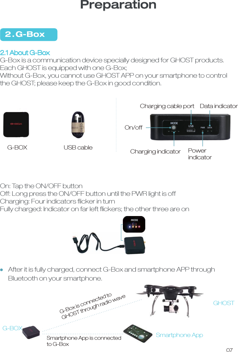 2 . G-Box2.1 About G-BoxG-Box is a communication device specially designed for GHOST products. Each GHOST is equipped with one G-Box;Without G-Box, you cannot use GHOST APP on your smartphone to control the GHOST; please keep the G-Box in good condition. On: Tap the ON/OFF buttonOff: Long press the ON/OFF button until the PWR light is offCharging: Four indicators ﬂicker in turnFully charged: Indicator on far left ﬂickers; the other three are onUSB cable G-BOX07On/offCharging cable port  Data indicatorCharging indicator PowerindicatorSmartphone AppG-BOXGHOSTG-Box is connected to GHOST through radio waveSmartphone App is connected to G-BoxPreparationAfter it is fully charged, connect G-Box and smartphone APP through Bluetooth on your smartphone.