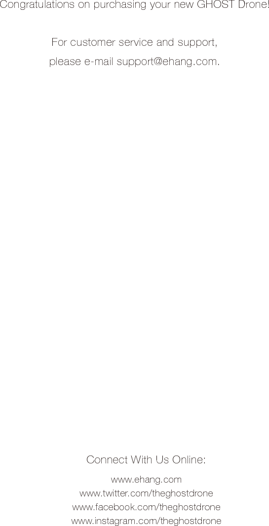 Congratulations on purchasing your new GHOST Drone!For customer service and support,please e-mail support@ehang.com.Connect With Us Online:www.ehang.comwww.twitter.com/theghostdronewww.facebook.com/theghostdronewww.instagram.com/theghostdrone