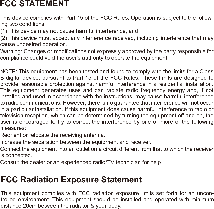 FCC STATEMENTFCC Radiation Exposure StatementThis device complies with Part 15 of the FCC Rules. Operation is subject to the follow-ing two conditions:(1) This device may not cause harmful interference, and(2) This device must accept any interference received, including interference that may cause undesired operation.Warning: Changes or modifications not expressly approved by the party responsible for compliance could void the user's authority to operate the equipment.NOTE: This equipment has been tested and found to comply with the limits for a Class B digital device, pursuant to Part 15 of the FCC Rules. These limits are designed to provide reasonable protection against harmful interference in a residential installation. This equipment generates uses and can radiate radio frequency energy and, if not installed and used in accordance with the instructions, may cause harmful interference to radio communications. However, there is no guarantee that interference will not occur in a particular installation. If this equipment does cause harmful interference to radio or television reception, which can be determined by turning the equipment off and on, the user is encouraged to try to correct the interference by one or more of the following measures:Reorient or relocate the receiving antenna.Increase the separation between the equipment and receiver.Connect the equipment into an outlet on a circuit different from that to which the receiver is connected.Consult the dealer or an experienced radio/TV technician for help.This equipment complies with FCC radiation exposure limits set forth for an uncon-trolled environment. This equipment should be installed and operated with minimum distance 20cm between the radiator &amp; your body.