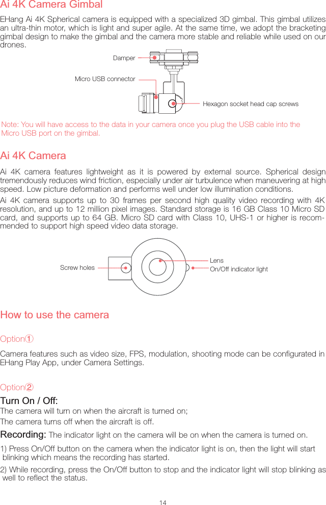 14Ai 4K camera features lightweight as it is powered by external source. Spherical design tremendously reduces wind friction, especially under air turbulence when maneuvering at high speed. Low picture deformation and performs well under low illumination conditions.Ai 4K CameraScrew holesLensOn/Off indicator lightAi 4K Camera GimbalEHang Ai 4K Spherical camera is equipped with a specialized 3D gimbal. This gimbal utilizes an ultra-thin motor, which is light and super agile. At the same time, we adopt the bracketing gimbal design to make the gimbal and the camera more stable and reliable while used on our drones.Note: You will have access to the data in your camera once you plug the USB cable into the Micro USB port on the gimbal.Hexagon socket head cap screwsDamperMicro USB connectorTurn On / Off:The camera will turn on when the aircraft is turned on;The camera turns off when the aircraft is off.Recording: The indicator light on the camera will be on when the camera is turned on.1) Press On/Off button on the camera when the indicator light is on, then the light will start  blinking which means the recording has started.2) While recording, press the On/Off button to stop and the indicator light will stop blinking as well to reflect the status.Ai 4K camera supports up to 30 frames per second high quality video recording with 4K resolution, and up to 12 million pixel images. Standard storage is 16 GB Class 10 Micro SD card, and supports up to 64 GB. Micro SD card with Class 10, UHS-1 or higher is recom-mended to support high speed video data storage.How to use the cameraOptionŗCamera features such as video size, FPS, modulation, shooting mode can be configurated in EHang Play App, under Camera Settings.OptionŘ