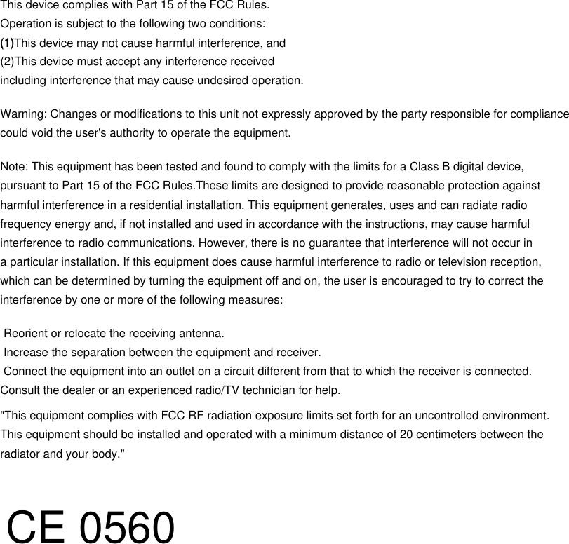 This device complies with Part 15 of the FCC Rules. Operation is subject to the following two conditions:(1) (2)This device must accept any interference receivedincluding interference that may cause undesired operation.Warning: Changes or modifications to this unit not expressly approved by the party responsible for compliance could void the user's authority to operate the equipment.Note: This equipment has been tested and found to comply with the limits for a Class B digital device, pursuant to Part 15 of the FCC Rules.These limits are designed to provide reasonable protection against harmful interference in a residential installation. This equipment generates, uses and can radiate radiofrequency energy and, if not installed and used in accordance with the instructions, may cause harmfulinterference to radio communications. However, there is no guarantee that interference will not occur ina particular installation. If this equipment does cause harmful interference to radio or television reception, which can be determined by turning the equipment off and on, the user is encouraged to try to correct theinterference by one or more of the following measures: Reorient or relocate the receiving antenna. Increase the separation between the equipment and receiver. Connect the equipment into an outlet on a circuit different from that to which the receiver is connected.Consult the dealer or an experienced radio/TV technician for help."This equipment complies with FCC RF radiation exposure limits set forth for an uncontrolled environment. This equipment should be installed and operated with a minimum distance of 20 centimeters between the radiator and your body."(1)This device may not cause harmful interference, andCE 0560