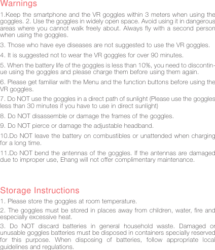 13Warnings1.Keep the smartphone and the VR goggles within 3 meters when using the goggles. 2. Use the goggles in widely open space. Avoid using it in dangerous areas where you cannot walk freely about. Always fly with a second person when using the goggles. 3. Those who have eye diseases are not suggested to use the VR goggles. 4. It is suggested not to wear the VR goggles for over 90 minutes. 5. When the battery life of the goggles is less than 10%, you need to discontin-ue using the goggles and please charge them before using them again. 6. Please get familiar with the Menu and the function buttons before using the VR goggles.7. Do NOT use the goggles in a direct path of sunlight (Please use the goggles less than 30 minutes if you have to use in direct sunlight) 8. Do NOT disassemble or damage the frames of the goggles. 9. Do NOT pierce or damage the adjustable headband. 10.Do NOT leave the battery on combustibles or unattended when charging for a long time. 11.Do NOT bend the antennas of the goggles. If the antennas are damaged due to improper use, Ehang will not offer complimentary maintenance.Storage Instructions1. Please store the goggles at room temperature. 2. The goggles must be stored in places away from children, water, fire and especially excessive heat. 3. Do NOT discard batteries in general household waste. Damaged or unusable goggles batteries must be disposed in containers specially reserved for this purpose. When disposing of batteries, follow appropriate local guidelines and regulations.
