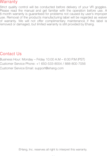 14WarrantyStrict quality control will be conducted before delivery of your VR goggles. Please read the manual and get familiar with the operation before use. A 6-month warranty is guaranteed for problems not caused by user&rsquo;s improper use. Removal of the products manufacturing label will be regarded as waiver of warranty. We will not offer complimentary maintenance if the label is removed or damaged, but limited warranty is still provided by Ehang.Contact UsBusiness Hour: Monday &ndash; Friday 10:00 A.M &ndash; 6:00 P.M (PST)Customer Service Phone: +1 650-533-8554 / 888-800-7056Customer Service Email: support@ehang.comEHang, Inc. reserves all right to interpret this warranty.