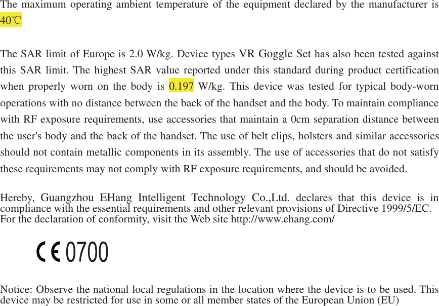 The maximum operating ambient temperature of the equipment declared by the manufacturer is40The SAR limit of Europe is 2.0 W/kg. Device types VR Goggle Set has also been tested againstthis SAR limit. The highest SAR value reported under this standard during product certificationwhen properly worn on the body is 0.197 W/kg. This device was tested for typical body-wornoperations with no distance between the back of the handset and the body. To maintain compliancewith RF exposure requirements, use accessories that maintain a 0cm separation distance betweenthe user's body and the back of the handset. The use of belt clips, holsters and similar accessoriesshould not contain metallic components in its assembly. The use of accessories that do not satisfythese requirements may not comply with RF exposure requirements, and should be avoided.Hereby,Guangzhou EHangIntelligent TechnologyCo.,Ltd. declares that this device is incompliance with the essential requirements and other relevantprovisions of Directive 1999/5/EC.For the declaration of conformity, visit the Web site http://www.ehang.com/Notice: Observe the national local regulations in the location where the device is to be used. Thisdevice maybe restricted for use in some or all member states of the European Union(EU)
