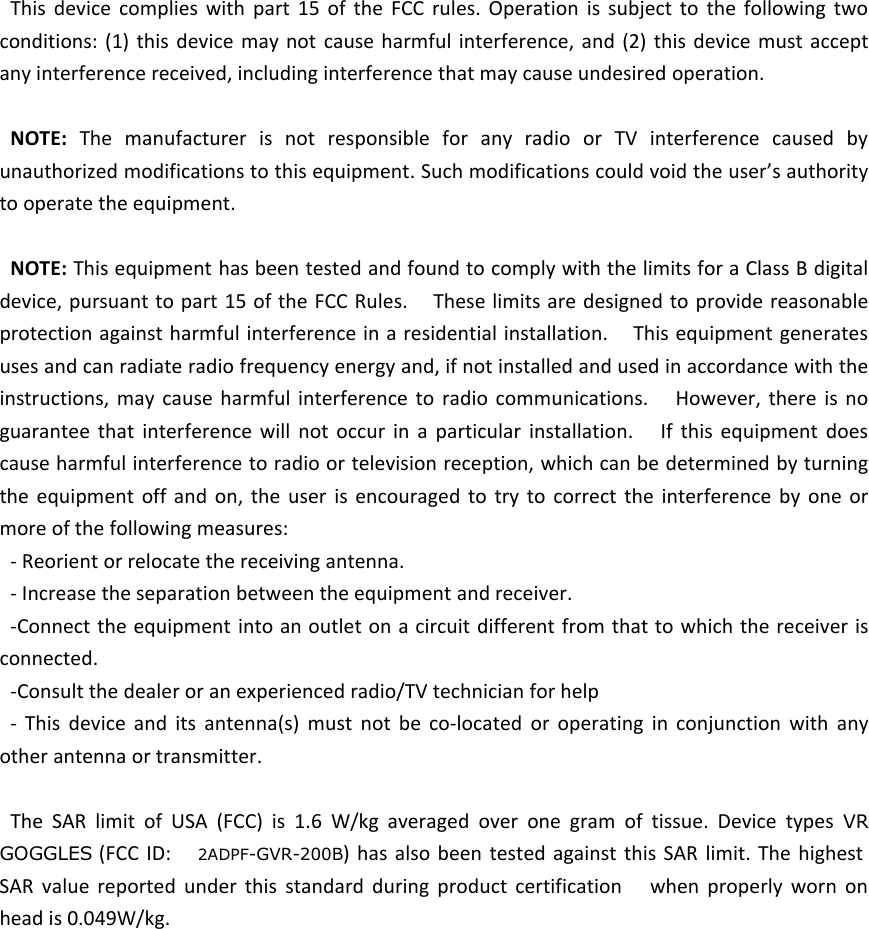 This device complies with part 15 of the FCC rules. Operation is subject to the following twoconditions: (1) this device may not cause harmful interference, and (2) this device must acceptany interference received, including interference that may cause undesired operation.NOTE: The manufacturer is not responsible for any radio or TV interference caused byunauthorized modifications to this equipment. Such modifications could void the user&rsquo;s authorityto operate the equipment.NOTE: This equipment has been tested and found to comply with the limits for a Class B digitaldevice, pursuant to part 15 of the FCC Rules. These limits are designed to provide reasonableprotection against harmful interference in a residential installation. This equipment generatesuses and can radiate radio frequency energy and, if not installed and used in accordance with theinstructions, may cause harmful interference to radio communications. However, there is noguarantee that interference will not occur in a particular installation. If this equipment doescause harmful interference to radio or television reception, which can be determined by turningthe equipment off and on, the user is encouraged to try to correct the interference by one ormore of the following measures:- Reorient or relocate the receiving antenna.- Increase the separation between the equipment and receiver.-Connect the equipment into an outlet on a circuit different from that to which the receiver isconnected.-Consult the dealer or an experienced radio/TV technician for help- This device and its antenna(s) must not be co-located or operating in conjunction with anyother antenna or transmitter.The SAR limit of USA (FCC) is 1.6 W/kg averaged over one gram of tissue. Device types VRGOGGLES (FCC ID: 2ADPF-GVR-200B) has also been tested against this SAR limit. The highestSAR value reported under this standard during product certification when properly worn onhead is 0.049W/kg.