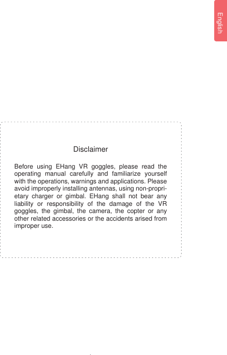 1EnglishBefore using EHang VR goggles, please read the operating manual carefully and familiarize yourself with the operations, warnings and applications. Please avoid improperly installing antennas, using non-propri-etary charger or gimbal. EHang shall not bear any liability or responsibility of the damage of the VR goggles, the gimbal, the camera, the copter or any other related accessories or the accidents arised from improper use.Disclaimer