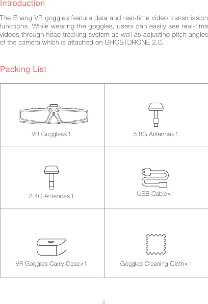 2The Ehang VR goggles feature data and real-time video transmission functions. While wearing the goggles, users can easily see real-time videos through head tracking system as well as adjusting pitch angles of the camera which is attached on GHOSTDRONE 2.0.Packing ListIntroductionUSB Cable&times;15.8G Antenna&times;1Goggles Cleaning Cloth&times;1VR Goggles&times;12.4G Antenna&times;1VR Goggles Carry Case&times;1