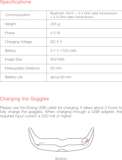 4SpecificationsWeightPowerCharging VoltageBatteryImage SizeInterpupillary DistanceBattery Life255 g4.5 WDC 5 V3.7 V 1700 mAh854*48063 mmabout 60 minCommunication Bluetooth /Wi-Fi + 2.4 GHz data transmission + 5.8 GHz video transmissionCharging the GogglesPlease use the Ehang USB cable for charging. It takes about 3 hours to fully charge the goggles. When charging through a USB adapter, the required input current is 500 mA or higher.USB AV OUTBottom
