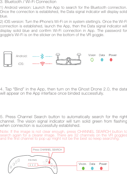 7iOS:Android:4. Tap &ldquo;Bind&rdquo; in the App, then turn on the Ghost Drone 2.0, the data will appear on the App interface once binded successfully.Note: If the image is not clear enough, press CHANNEL SEARCH button to search again for a clearer image. There are 32 channels on the VR goggles and the first channel to pop up might not be the best so keep searching.5. Press Channel Search button to automatically search for the right channel. The vision signal indicator will turn solid green from flashing when connection is successfully established.5.8GVIEW SWITCHMENU+_VISION DATA POWER CHANNEL SEARCH2.4GPress CHANNEL SEARCH3. Bluetooth / Wi-Fi Connection1) Android version: Launch the App to search for the Bluetooth connection. Once the connection is established, the Data signal indicator will display solid blue.2) iOS version: Turn the iPhone&rsquo;s Wi-Fi on in system stetting&rsquo;s. Once the Wi-Fi connection is established, launch the App, then the Data signal indicator will display solid blue and confirm Wi-Fi connection in App. The password for goggle&rsquo;s Wi-Fi is on the sticker on the bottom of the VR goggle.