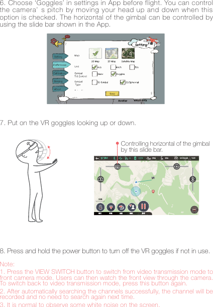 8Note: 1. Press the VIEW SWITCH button to switch from video transmission mode to front camera mode. Users can then watch the front view through the camera. To switch back to video transmission mode, press this button again. 2. After automatically searching the channels successfully, the channel will be recorded and no need to search again next time. 3. It is normal to observe some white noise on the screen.6. Choose &lsquo;Goggles&rsquo; in settings in App before flight. You can control the camera&rsquo; s pitch by moving your head up and down when this option is checked. The horizontal of the gimbal can be controlled by using the slide bar shown in the App.8. Press and hold the power button to turn off the VR goggles if not in use.7. Put on the VR goggles looking up or down.Controlling horizontal of the gimbal by this slide bar.碛饰굷垷䒭 N N LNI )*%&amp;ꝉ㹁 ꣭衅 鵥菔 騈ꥥ 䝧⨢