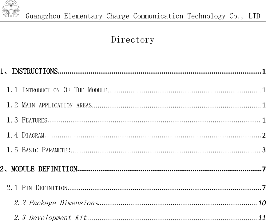 Guangzhou Elementary Charge Communication Technology Co., LTDDirectory1、INSTRUCTIONS..........................................................................................................11.1 INTRODUCTION OFTHE MODULE................................................................................ 11.2 MAIN APPLICATION AREAS........................................................................................ 11.3 FEATURES............................................................................................................... 11.4 DIAGRAM.................................................................................................................21.5 BASIC PARAMETER................................................................................................... 32、MODULE DEFINITION................................................................................................72.1 PIN DEFINITION.....................................................................................................72.2 Package Dimensions...................................................................................102.3 Development Kit.........................................................................................11