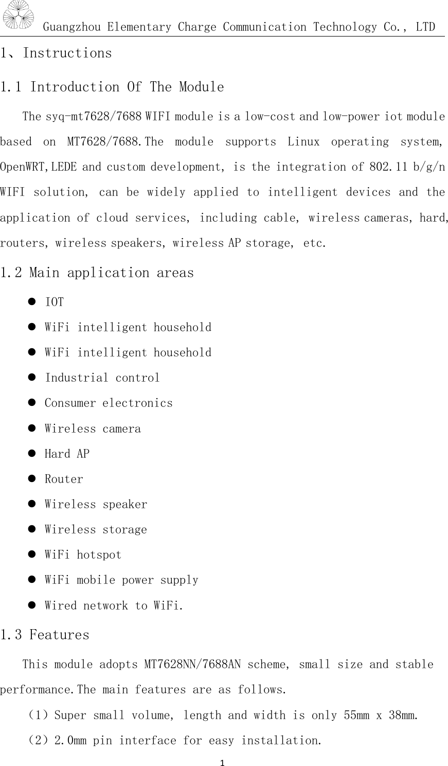 Guangzhou Elementary Charge Communication Technology Co., LTD1、Instructions1.1 Introduction Of The ModuleThe syq-mt7628/7688 WIFI module is a low-cost and low-power iot modulebased on MT7628/7688.The module supports Linux operating system,OpenWRT,LEDE and custom development, is the integration of 802.11 b/g/nWIFI solution, can be widely applied to intelligent devices and theapplication of cloud services, including cable, wireless cameras, hard,routers, wireless speakers, wireless AP storage, etc.1.2 Main application areasIOTWiFi intelligent householdWiFi intelligent householdIndustrial controlConsumer electronicsWireless cameraHard APRouterWireless speakerWireless storageWiFi hotspotWiFi mobile power supplyWired network to WiFi.1.3 FeaturesThis module adopts MT7628NN/7688AN scheme, small size and stableperformance.The main features are as follows.（1）Super small volume, length and width is only 55mm x 38mm.（2）2.0mm pin interface for easy installation.1