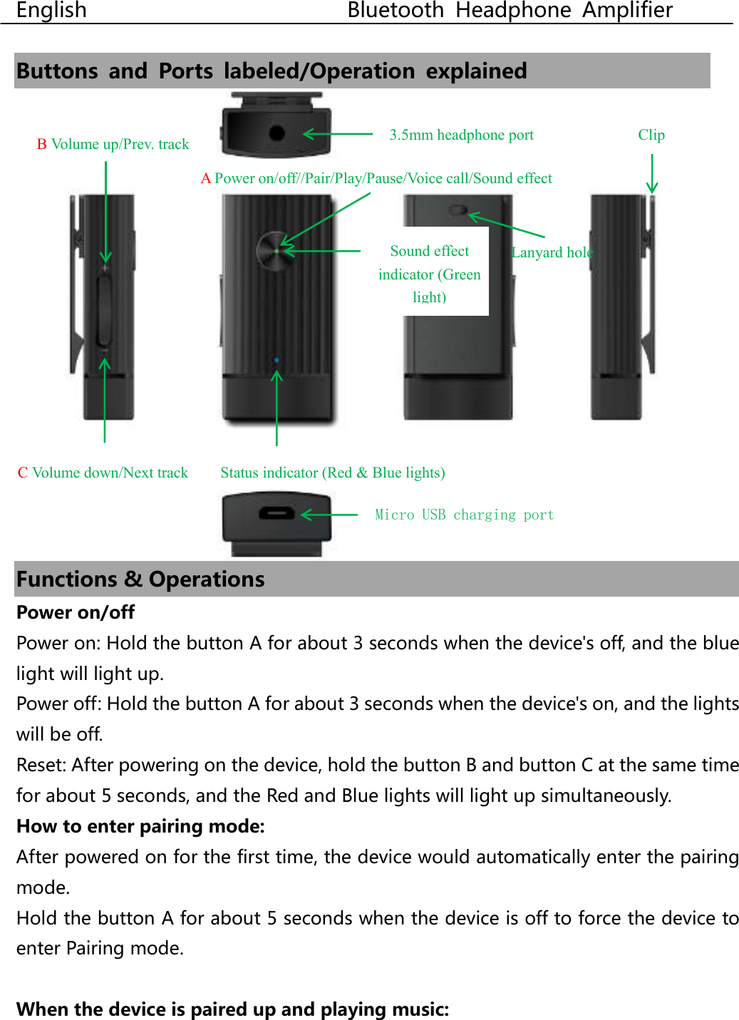  English                                                  Bluetooth  Headphone  Amplifier  Buttons  and  Ports  labeled/Operation  explained    Functions &amp; Operations Power on/off Power on: Hold the button A for about 3 seconds when the device&apos;s off, and the blue light will light up. Power off: Hold the button A for about 3 seconds when the device&apos;s on, and the lights will be off. Reset: After powering on the device, hold the button B and button C at the same time for about 5 seconds, and the Red and Blue lights will light up simultaneously. How to enter pairing mode: After powered on for the first time, the device would automatically enter the pairing mode. Hold the button A for about 5 seconds when the device is off to force the device to enter Pairing mode.  When the device is paired up and playing music:   3.5mm headphone port Status indicator (Red &amp; Blue lights) Clip Micro USB charging port C Volume down/Next track B Volume up/Prev. track  Sound effect indicator (Green light) A Power on/off//Pair/Play/Pause/Voice call/Sound effect Lanyard hole 