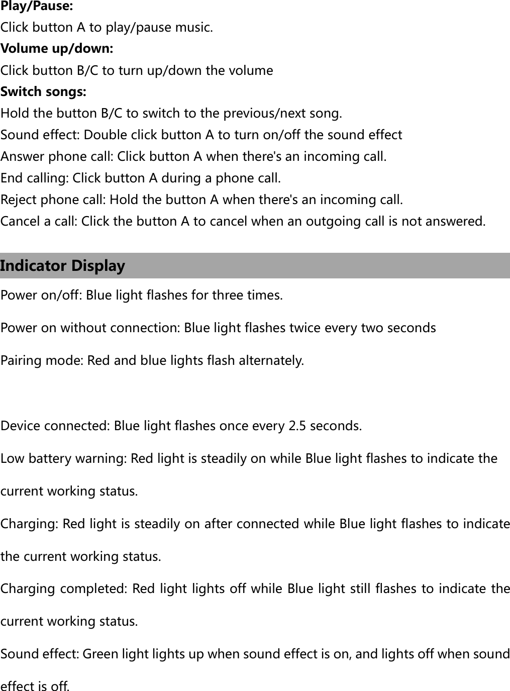  Play/Pause: Click button A to play/pause music. Volume up/down: Click button B/C to turn up/down the volume   Switch songs: Hold the button B/C to switch to the previous/next song. Sound effect: Double click button A to turn on/off the sound effect Answer phone call: Click button A when there&apos;s an incoming call. End calling: Click button A during a phone call. Reject phone call: Hold the button A when there&apos;s an incoming call. Cancel a call: Click the button A to cancel when an outgoing call is not answered.  Indicator Display Power on/off: Blue light flashes for three times. Power on without connection: Blue light flashes twice every two seconds Pairing mode: Red and blue lights flash alternately.  Device connected: Blue light flashes once every 2.5 seconds. Low battery warning: Red light is steadily on while Blue light flashes to indicate the  current working status.   Charging: Red light is steadily on after connected while Blue light flashes to indicate the current working status. Charging completed: Red light lights off while Blue light still flashes to indicate the current working status.     Sound effect: Green light lights up when sound effect is on, and lights off when sound effect is off.  