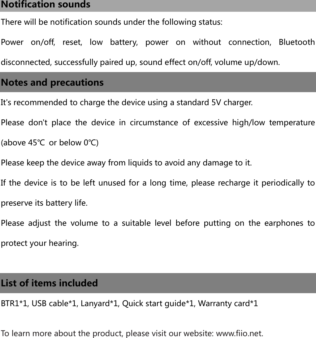  Notification sounds There will be notification sounds under the following status: Power  on/off,  reset,  low  battery,  power  on  without  connection,  Bluetooth disconnected, successfully paired up, sound effect on/off, volume up/down. Notes and precautions It&apos;s recommended to charge the device using a standard 5V charger. Please  don&apos;t  place  the  device  in  circumstance  of  excessive  high/low  temperature (above 45℃  or below 0℃) Please keep the device away from liquids to avoid any damage to it. If the device is to be left unused for a long time, please recharge it periodically to preserve its battery life. Please  adjust  the  volume  to  a  suitable  level  before  putting  on  the  earphones  to protect your hearing.  List of items included   BTR1*1, USB cable*1, Lanyard*1, Quick start guide*1, Warranty card*1  To learn more about the product, please visit our website: www.fiio.net.    