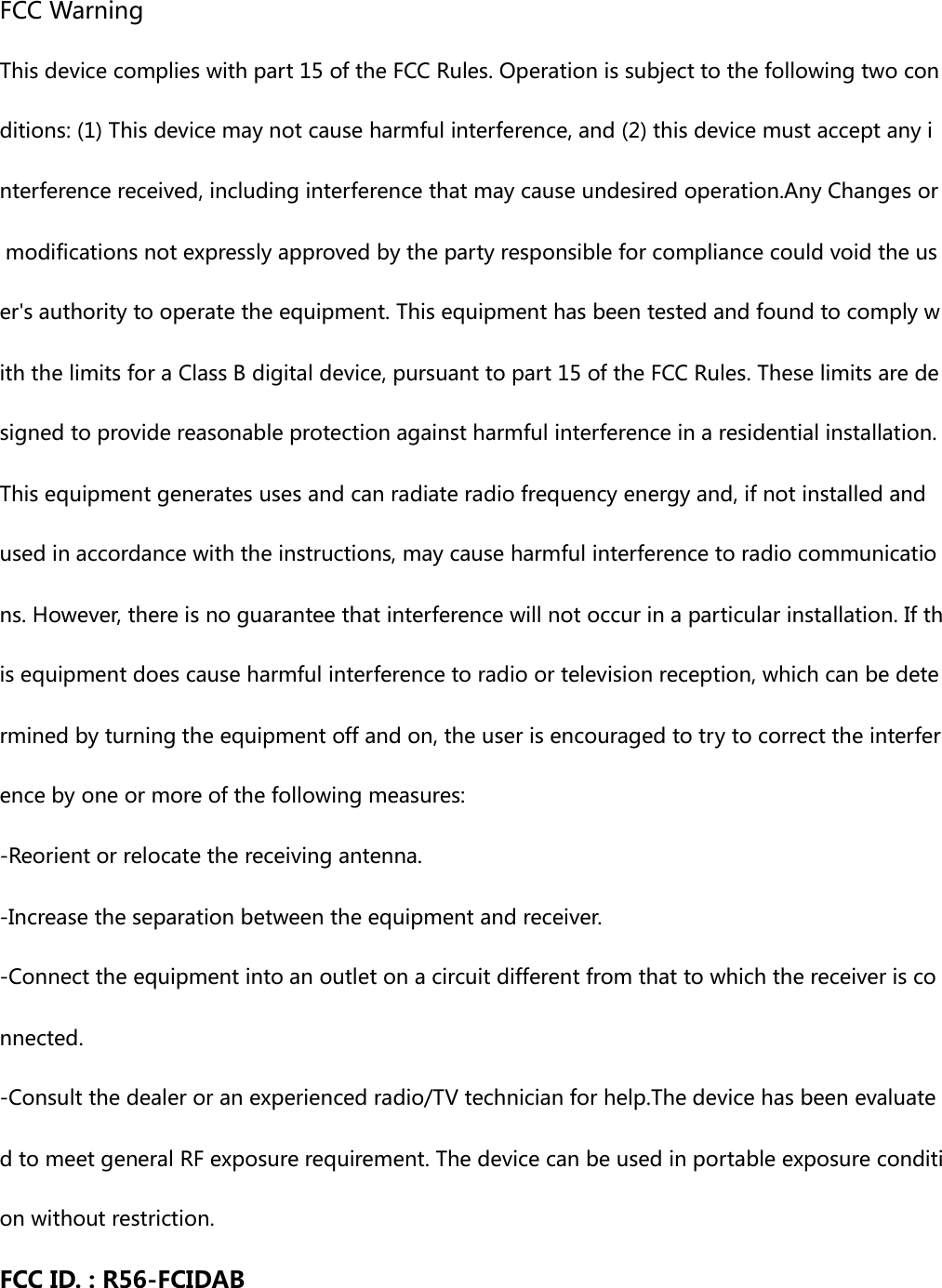  FCC Warning   This device complies with part 15 of the FCC Rules. Operation is subject to the following two conditions: (1) This device may not cause harmful interference, and (2) this device must accept any interference received, including interference that may cause undesired operation.Any Changes or modifications not expressly approved by the party responsible for compliance could void the user&apos;s authority to operate the equipment. This equipment has been tested and found to comply with the limits for a Class B digital device, pursuant to part 15 of the FCC Rules. These limits are designed to provide reasonable protection against harmful interference in a residential installation. This equipment generates uses and can radiate radio frequency energy and, if not installed and used in accordance with the instructions, may cause harmful interference to radio communications. However, there is no guarantee that interference will not occur in a particular installation. If this equipment does cause harmful interference to radio or television reception, which can be determined by turning the equipment off and on, the user is encouraged to try to correct the interference by one or more of the following measures: -Reorient or relocate the receiving antenna. -Increase the separation between the equipment and receiver. -Connect the equipment into an outlet on a circuit different from that to which the receiver is connected. -Consult the dealer or an experienced radio/TV technician for help.The device has been evaluated to meet general RF exposure requirement. The device can be used in portable exposure condition without restriction.  FCC ID. : R56-FCIDAB 