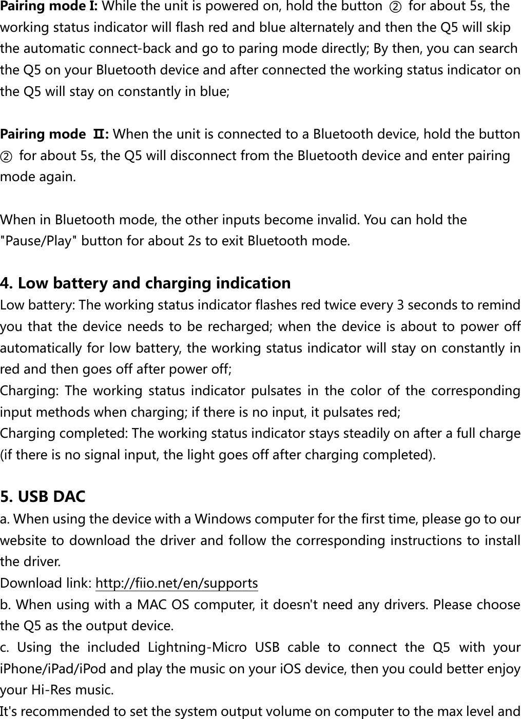  Pairing mode I: While the unit is powered on, hold the button  ②  for about 5s, the working status indicator will flash red and blue alternately and then the Q5 will skip the automatic connect-back and go to paring mode directly; By then, you can search the Q5 on your Bluetooth device and after connected the working status indicator on the Q5 will stay on constantly in blue;  Pairing mode  Ⅱ: When the unit is connected to a Bluetooth device, hold the button ②  for about 5s, the Q5 will disconnect from the Bluetooth device and enter pairing mode again.  When in Bluetooth mode, the other inputs become invalid. You can hold the &quot;Pause/Play&quot; button for about 2s to exit Bluetooth mode.  4. Low battery and charging indication   Low battery: The working status indicator flashes red twice every 3 seconds to remind you that the device needs to be recharged; when the device is about to power off automatically for low battery, the working status indicator will stay on constantly in red and then goes off after power off; Charging:  The  working  status  indicator  pulsates  in  the  color  of  the  corresponding input methods when charging; if there is no input, it pulsates red; Charging completed: The working status indicator stays steadily on after a full charge (if there is no signal input, the light goes off after charging completed).  5. USB DAC a. When using the device with a Windows computer for the first time, please go to our website to download the driver and follow the corresponding instructions to install the driver.   Download link: http://fiio.net/en/supports   b. When using with a MAC OS computer, it doesn&apos;t need any drivers. Please choose the Q5 as the output device. c.  Using  the  included  Lightning-Micro  USB  cable  to  connect  the  Q5  with  your iPhone/iPad/iPod and play the music on your iOS device, then you could better enjoy your Hi-Res music. It&apos;s recommended to set the system output volume on computer to the max level and 