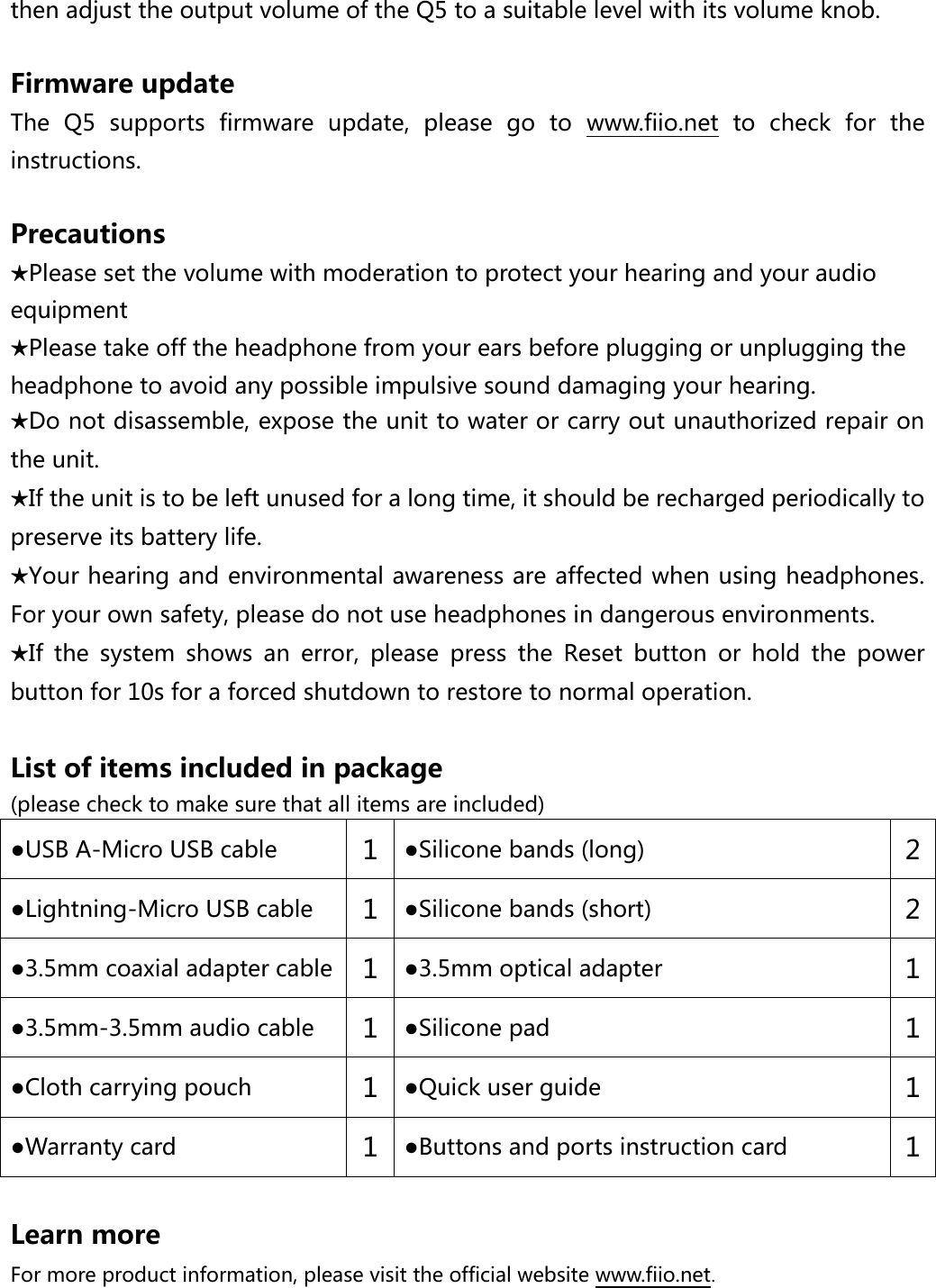  then adjust the output volume of the Q5 to a suitable level with its volume knob.  Firmware update The  Q5  supports  firmware  update,  please  go  to  www.fiio.net  to  check  for  the instructions.  Precautions ★Please set the volume with moderation to protect your hearing and your audio equipment ★Please take off the headphone from your ears before plugging or unplugging the headphone to avoid any possible impulsive sound damaging your hearing. ★Do not disassemble, expose the unit to water or carry out unauthorized repair on the unit. ★If the unit is to be left unused for a long time, it should be recharged periodically to preserve its battery life. ★Your hearing and environmental awareness are affected when using headphones. For your own safety, please do not use headphones in dangerous environments. ★If  the  system  shows  an  error,  please  press  the  Reset  button  or  hold  the  power button for 10s for a forced shutdown to restore to normal operation.  List of items included in package   (please check to make sure that all items are included) ●USB A-Micro USB cable 1 ●Silicone bands (long) 2 ●Lightning-Micro USB cable 1 ●Silicone bands (short) 2 ●3.5mm coaxial adapter cable 1 ●3.5mm optical adapter 1 ●3.5mm-3.5mm audio cable 1 ●Silicone pad 1 ●Cloth carrying pouch 1 ●Quick user guide 1 ●Warranty card   1 ●Buttons and ports instruction card 1  Learn more For more product information, please visit the official website www.fiio.net.   