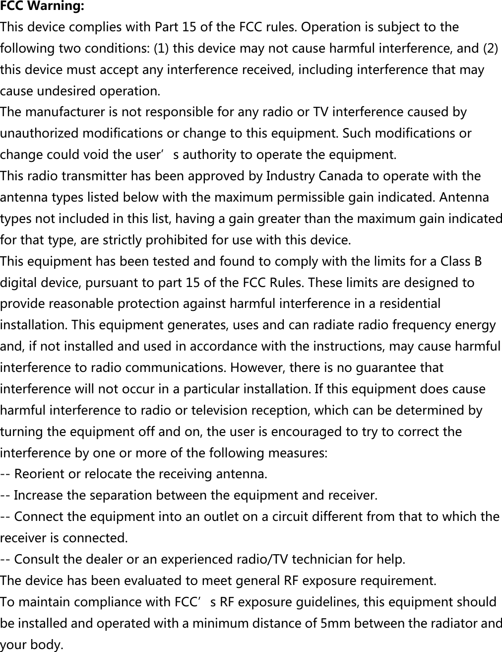  FCC Warning:   This device complies with Part 15 of the FCC rules. Operation is subject to the following two conditions: (1) this device may not cause harmful interference, and (2) this device must accept any interference received, including interference that may cause undesired operation. The manufacturer is not responsible for any radio or TV interference caused by unauthorized modifications or change to this equipment. Such modifications or change could void the user’s authority to operate the equipment. This radio transmitter has been approved by Industry Canada to operate with the antenna types listed below with the maximum permissible gain indicated. Antenna types not included in this list, having a gain greater than the maximum gain indicated for that type, are strictly prohibited for use with this device. This equipment has been tested and found to comply with the limits for a Class B digital device, pursuant to part 15 of the FCC Rules. These limits are designed to provide reasonable protection against harmful interference in a residential installation. This equipment generates, uses and can radiate radio frequency energy and, if not installed and used in accordance with the instructions, may cause harmful interference to radio communications. However, there is no guarantee that interference will not occur in a particular installation. If this equipment does cause harmful interference to radio or television reception, which can be determined by turning the equipment off and on, the user is encouraged to try to correct the interference by one or more of the following measures:   -- Reorient or relocate the receiving antenna.   -- Increase the separation between the equipment and receiver.   -- Connect the equipment into an outlet on a circuit different from that to which the receiver is connected.   -- Consult the dealer or an experienced radio/TV technician for help. The device has been evaluated to meet general RF exposure requirement.   To maintain compliance with FCC’s RF exposure guidelines, this equipment should be installed and operated with a minimum distance of 5mm between the radiator and your body.  