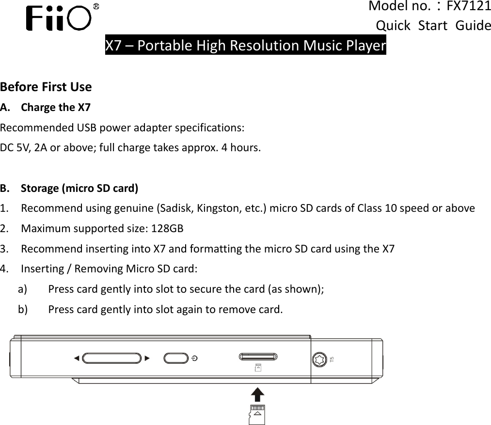  Modelno.：FX7121QuickStartGuideX7–PortableHighResolutionMusicPlayerBeforeFirstUseA.ChargetheX7RecommendedUSBpoweradapterspecifications:DC5V,2Aorabove;fullchargetakesapprox.4hours.B.Storage(microSDcard)1.Recommendusinggenuine(Sadisk,Kingston,etc.)microSDcardsofClass10speedorabove2.Maximumsupportedsize:128GB3.RecommendinsertingintoX7andformattingthemicroSDcardusingtheX74.Inserting/RemovingMicroSDcard:a)Presscardgentlyintoslottosecurethecard(asshown);b)Presscardgentlyintoslotagaintoremovecard.