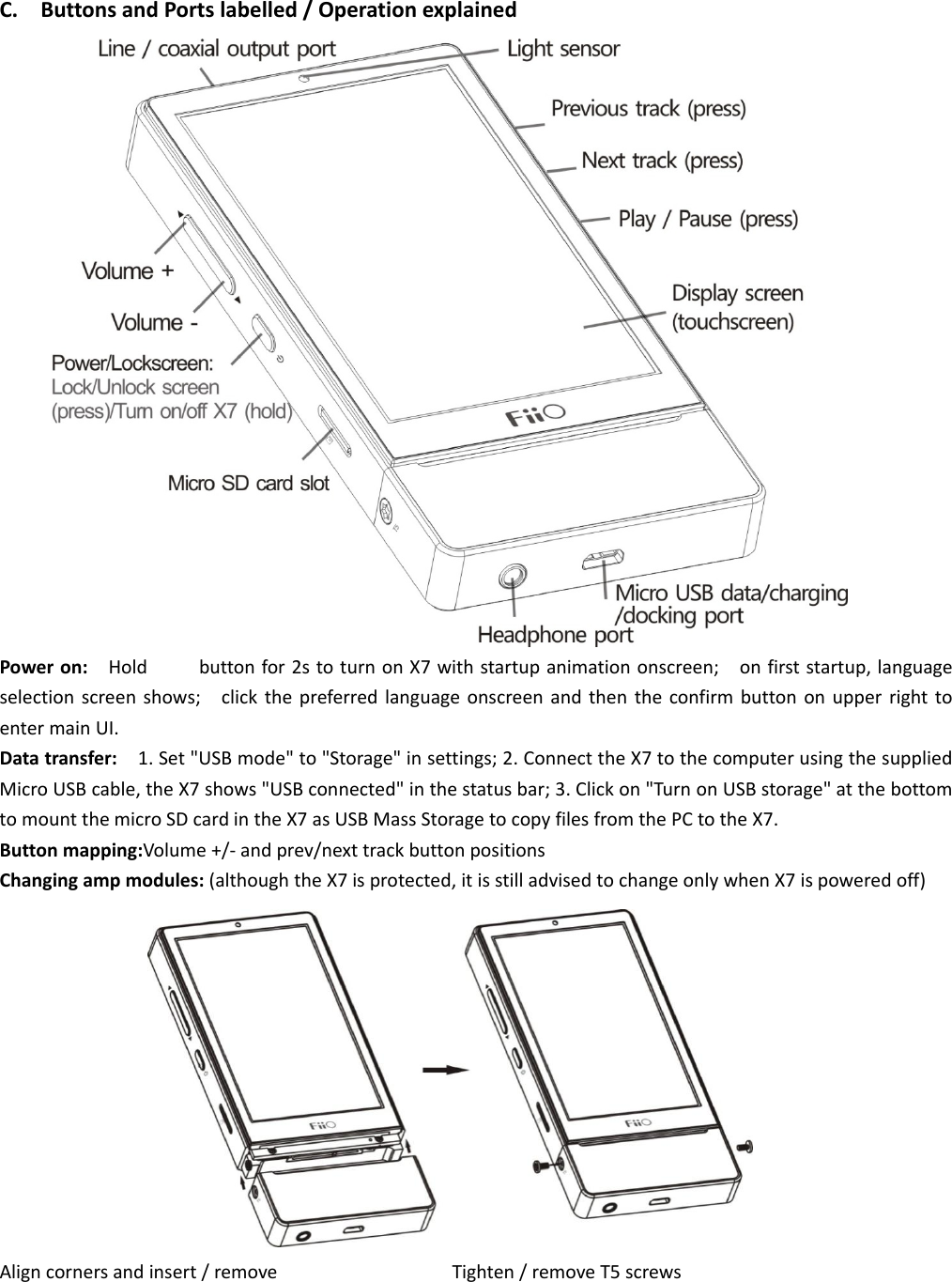  C.ButtonsandPortslabelled/OperationexplainedPoweron:Holdbuttonfor2stoturnonX7withstartupanimationonscreen;onfirststartup,languageselectionscreenshows;clickthepreferredlanguageonscreenandthentheconfirmbuttononupperrighttoentermainUI.Datatransfer:1.Set&quot;USBmode&quot;to&quot;Storage&quot;insettings;2.ConnecttheX7tothecomputerusingthesuppliedMicroUSBcable,theX7shows&quot;USBconnected&quot;inthestatusbar;3.Clickon&quot;TurnonUSBstorage&quot;atthebottomtomountthemicroSDcardintheX7asUSBMassStoragetocopyfilesfromthePCtotheX7.Buttonmapping:Volume+/‐andprev/nexttrackbuttonpositionsChangingampmodules:(althoughtheX7isprotected,itisstilladvisedtochangeonlywhenX7ispoweredoff)Aligncornersandinsert/removeTighten/removeT5screws