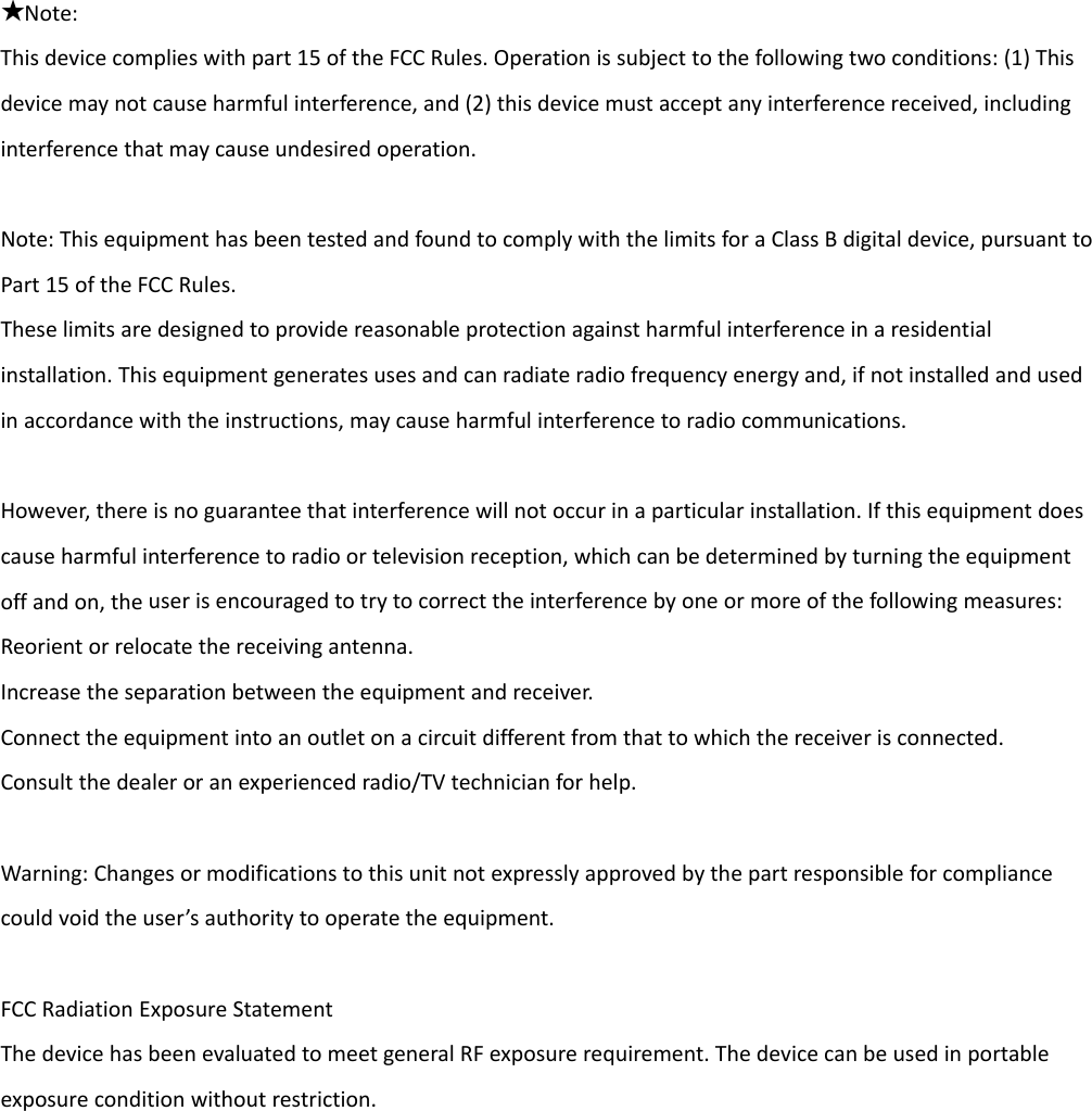  ★Note:Thisdevicecomplieswithpart15oftheFCCRules.Operationissubjecttothefollowingtwoconditions:(1)Thisdevicemaynotcauseharmfulinterference,and(2)thisdevicemustacceptanyinterferencereceived,includinginterferencethatmaycauseundesiredoperation.Note:ThisequipmenthasbeentestedandfoundtocomplywiththelimitsforaClassBdigitaldevice,pursuanttoPart15oftheFCCRules.Theselimitsaredesignedtoprovidereasonableprotectionagainstharmfulinterferenceinaresidentialinstallation.Thisequipmentgeneratesusesandcanradiateradiofrequencyenergyand,ifnotinstalledandusedinaccordancewiththeinstructions,maycauseharmfulinterferencetoradiocommunications.However,thereisnoguaranteethatinterferencewillnotoccurinaparticularinstallation.Ifthisequipmentdoescauseharmfulinterferencetoradioortelevisionreception,whichcanbedeterminedbyturningtheequipmentoffandon,theuserisencouragedtotrytocorrecttheinterferencebyoneormoreofthefollowingmeasures:Reorientorrelocatethereceivingantenna.Increasetheseparationbetweentheequipmentandreceiver.Connecttheequipmentintoanoutletonacircuitdifferentfromthattowhichthereceiverisconnected.Consultthedealeroranexperiencedradio/TVtechnicianforhelp.Warning:Changesormodificationstothisunitnotexpresslyapprovedbythepartresponsibleforcompliancecouldvoidtheuser’sauthoritytooperatetheequipment.FCCRadiationExposureStatementThedevicehasbeenevaluatedtomeetgeneralRFexposurerequirement.Thedevicecanbeusedinportableexposureconditionwithoutrestriction.