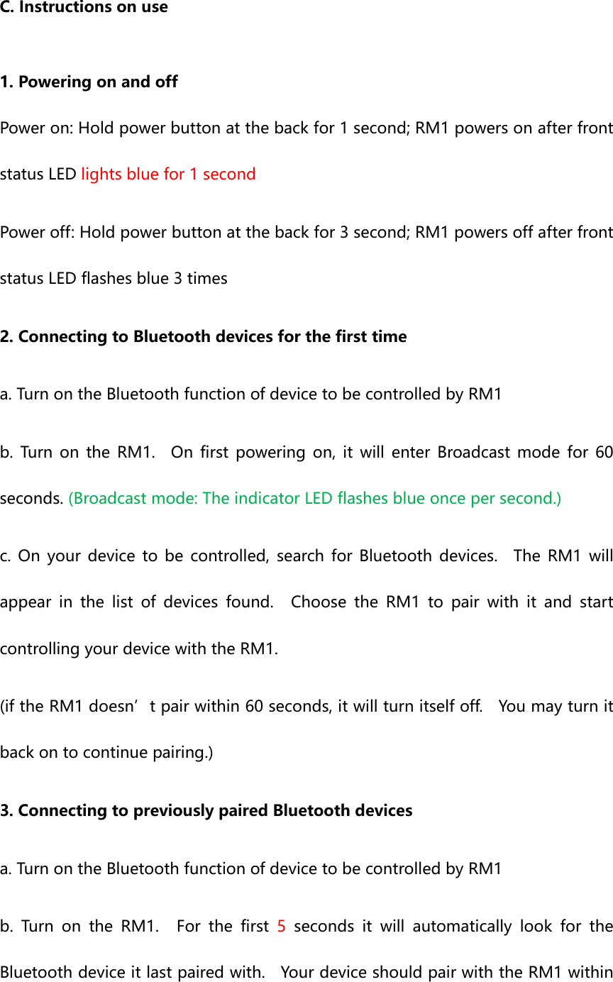 C.Instructionsonuse1.PoweringonandoffPoweron:Holdpowerbuttonatthebackfor1second;RM1powersonafterfrontstatusLEDlightsbluefor1secondPoweroff:Holdpowerbuttonatthebackfor3second;RM1powersoffafterfrontstatusLEDflashesblue3times2.ConnectingtoBluetoothdevicesforthefirsttimea.TurnontheBluetoothfunctionofdevicetobecontrolledbyRM1b. Turn on the RM1.  On first powering on, it will enter Broadcastmodefor60seconds.(Broadcastmode:TheindicatorLEDflashesblueoncepersecond.)c. On your device to be controlled, search for Bluetooth devices.TheRM1willappear in the list of devices found.  Choose the RM1 to pair with it and startcontrollingyourdevicewiththeRM1.(iftheRM1doesn’tpairwithin60seconds,itwillturnitselfoff.  Youmayturnitbackontocontinuepairing.)3.ConnectingtopreviouslypairedBluetoothdevicesa.TurnontheBluetoothfunctionofdevicetobecontrolledbyRM1b.TurnontheRM1.Forthefirst5 seconds it will automatically look for theBluetoothdeviceitlastpairedwith.  YourdeviceshouldpairwiththeRM1within