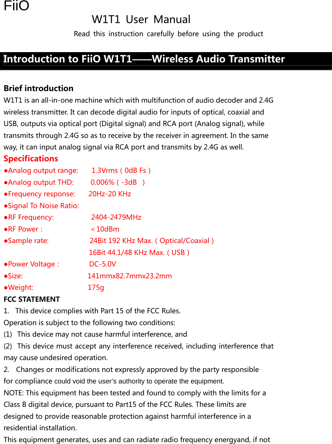 FiiO                 W1T1  User  Manual Read  this  instruction  carefully  before  using  the  product  Introduction to FiiO W1T1——Wireless Audio Transmitter  Brief introduction W1T1 is an all-in-one machine which with multifunction of audio decoder and 2.4G wireless transmitter. It can decode digital audio for inputs of optical, coaxial and USB, outputs via optical port (Digital signal) and RCA port (Analog signal), while transmits through 2.4G so as to receive by the receiver in agreement. In the same way, it can input analog signal via RCA port and transmits by 2.4G as well. Specifications ●Analog output range:        1.3Vrms（0dB Fs） ●Analog output THD:     0.006%（-3dB ） ●Frequency response:        20Hz-20 KHz   ●Signal To Noise Ratio:           ●RF Frequency:                      2404-2479MHz ●RF Power：             ＜10dBm ●Sample rate:            24Bit 192 KHz Max.（Optical/Coaxial） 16Bit 44.1/48 KHz Max.（USB） ●Power Voltage：        DC-5.0V        ●Size:                   141mmx82.7mmx23.2mm          ●Weight:                175g FCC STATEMENT 1. This device complies with Part 15 of the FCC Rules. Operation is subject to the following two conditions: (1)  This device may not cause harmful interference, and (2)  This device must accept any interference received, including interference that may cause undesired operation. 2.    Changes or modifications not expressly approved by the party responsible for compliance could void the user’s authority to operate the equipment. NOTE: This equipment has been tested and found to comply with the limits for a Class B digital device, pursuant to Part15 of the FCC Rules. These limits are designed to provide reasonable protection against harmful interference in a residential installation.   This equipment generates, uses and can radiate radio frequency energyand, if not 