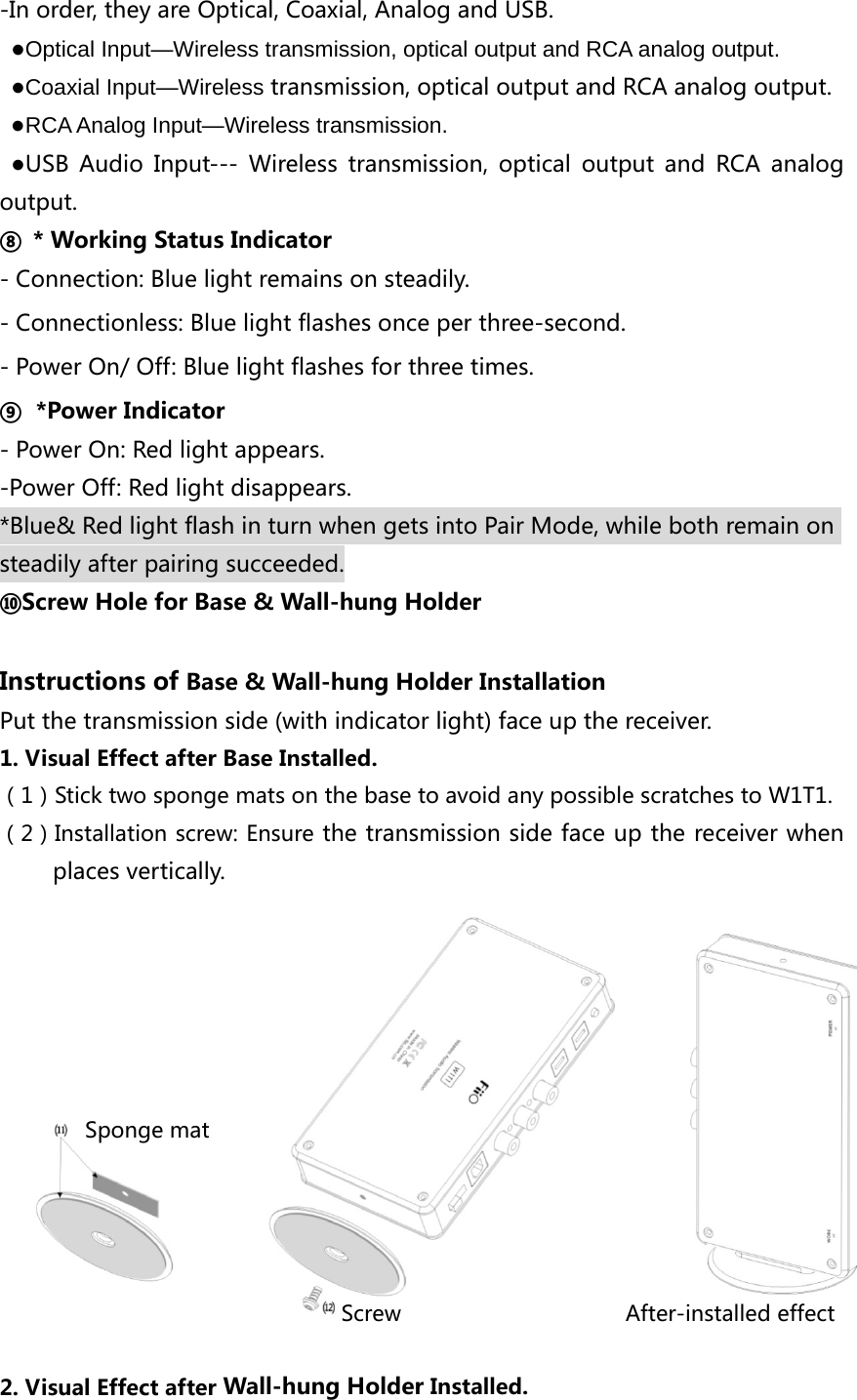 -In order, they are Optical, Coaxial, Analog and USB. ●Optical Input—Wireless transmission, optical output and RCA analog output. ●Coaxial Input—Wireless transmission, optical output and RCA analog output.  ●RCA Analog Input—Wireless transmission. ●USB  Audio  Input---  Wireless  transmission,  optical  output  and  RCA  analog output. ⑧  * Working Status Indicator - Connection: Blue light remains on steadily. - Connectionless: Blue light flashes once per three-second. - Power On/ Off: Blue light flashes for three times. ⑨ *Power Indicator - Power On: Red light appears. -Power Off: Red light disappears. *Blue&amp; Red light flash in turn when gets into Pair Mode, while both remain on steadily after pairing succeeded. ⑩Screw Hole for Base &amp; Wall-hung Holder  Instructions of Base &amp; Wall-hung Holder Installation Put the transmission side (with indicator light) face up the receiver. 1. Visual Effect after Base Installed. （1）Stick two sponge mats on the base to avoid any possible scratches to W1T1. （2）Installation screw: Ensure the transmission side face up the receiver when places vertically.               Sponge mat                                     Screw                     After-installed effect  2. Visual Effect after Wall-hung Holder Installed. 