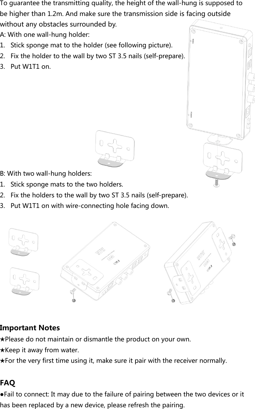 To guarantee the transmitting quality, the height of the wall-hung is supposed to be higher than 1.2m. And make sure the transmission side is facing outside without any obstacles surrounded by. A: With one wall-hung holder:   1. Stick sponge mat to the holder (see following picture). 2. Fix the holder to the wall by two ST 3.5 nails (self-prepare). 3. Put W1T1 on.          B: With two wall-hung holders:   1. Stick sponge mats to the two holders. 2. Fix the holders to the wall by two ST 3.5 nails (self-prepare). 3. Put W1T1 on with wire-connecting hole facing down.                                    Important Notes ★Please do not maintain or dismantle the product on your own. ★Keep it away from water. ★For the very first time using it, make sure it pair with the receiver normally.    FAQ ●Fail to connect: It may due to the failure of pairing between the two devices or it has been replaced by a new device, please refresh the pairing.   