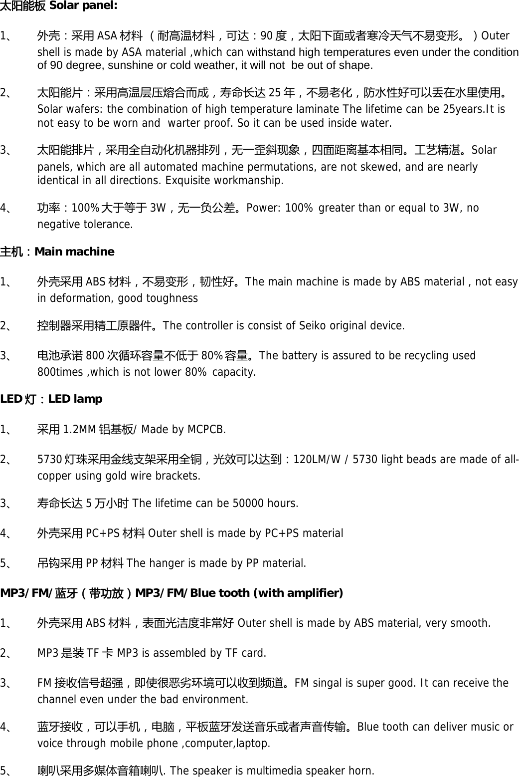 太阳能板 Solar panel: 1、 外壳：采用 ASA 材料 （耐高温材料，可达：90 度，太阳下面或者寒冷天气不易变形。）Outer shell is made by ASA material ,which can withstand high temperatures even under the condition of 90 degree, sunshine or cold weather, it will not  be out of shape. 2、 太阳能片：采用高温层压熔合而成，寿命长达 25 年，不易老化，防水性好可以丢在水里使用。Solar wafers: the combination of high temperature laminate The lifetime can be 25years.It is not easy to be worn and  warter proof. So it can be used inside water. 3、 太阳能排片，采用全自动化机器排列，无一歪斜现象，四面距离基本相同。工艺精湛。Solar panels, which are all automated machine permutations, are not skewed, and are nearly identical in all directions. Exquisite workmanship. 4、 功率：100%大于等于 3W，无一负公差。Power: 100% greater than or equal to 3W, no negative tolerance. 主机：Main machine 1、 外壳采用 ABS 材料，不易变形，韧性好。The main machine is made by ABS material , not easy in deformation, good toughness 2、 控制器采用精工原器件。The controller is consist of Seiko original device. 3、 电池承诺 800 次循环容量不低于 80%容量。The battery is assured to be recycling used 800times ,which is not lower 80% capacity. LED 灯：LED lamp 1、 采用 1.2MM 铝基板/ Made by MCPCB. 2、 5730 灯珠采用金线支架采用全铜，光效可以达到：120LM/W / 5730 light beads are made of all-copper using gold wire brackets. 3、 寿命长达 5万小时 The lifetime can be 50000 hours. 4、 外壳采用 PC+PS 材料 Outer shell is made by PC+PS material 5、 吊钩采用 PP 材料 The hanger is made by PP material. MP3/FM/蓝牙（带功放）MP3/FM/Blue tooth (with amplifier) 1、 外壳采用 ABS 材料，表面光洁度非常好 Outer shell is made by ABS material, very smooth. 2、 MP3 是装 TF 卡 MP3 is assembled by TF card. 3、 FM 接收信号超强，即使很恶劣环境可以收到频道。FM singal is super good. It can receive the channel even under the bad environment. 4、 蓝牙接收，可以手机，电脑，平板蓝牙发送音乐或者声音传输。Blue tooth can deliver music or voice through mobile phone ,computer,laptop. 5、 喇叭采用多媒体音箱喇叭. The speaker is multimedia speaker horn. 