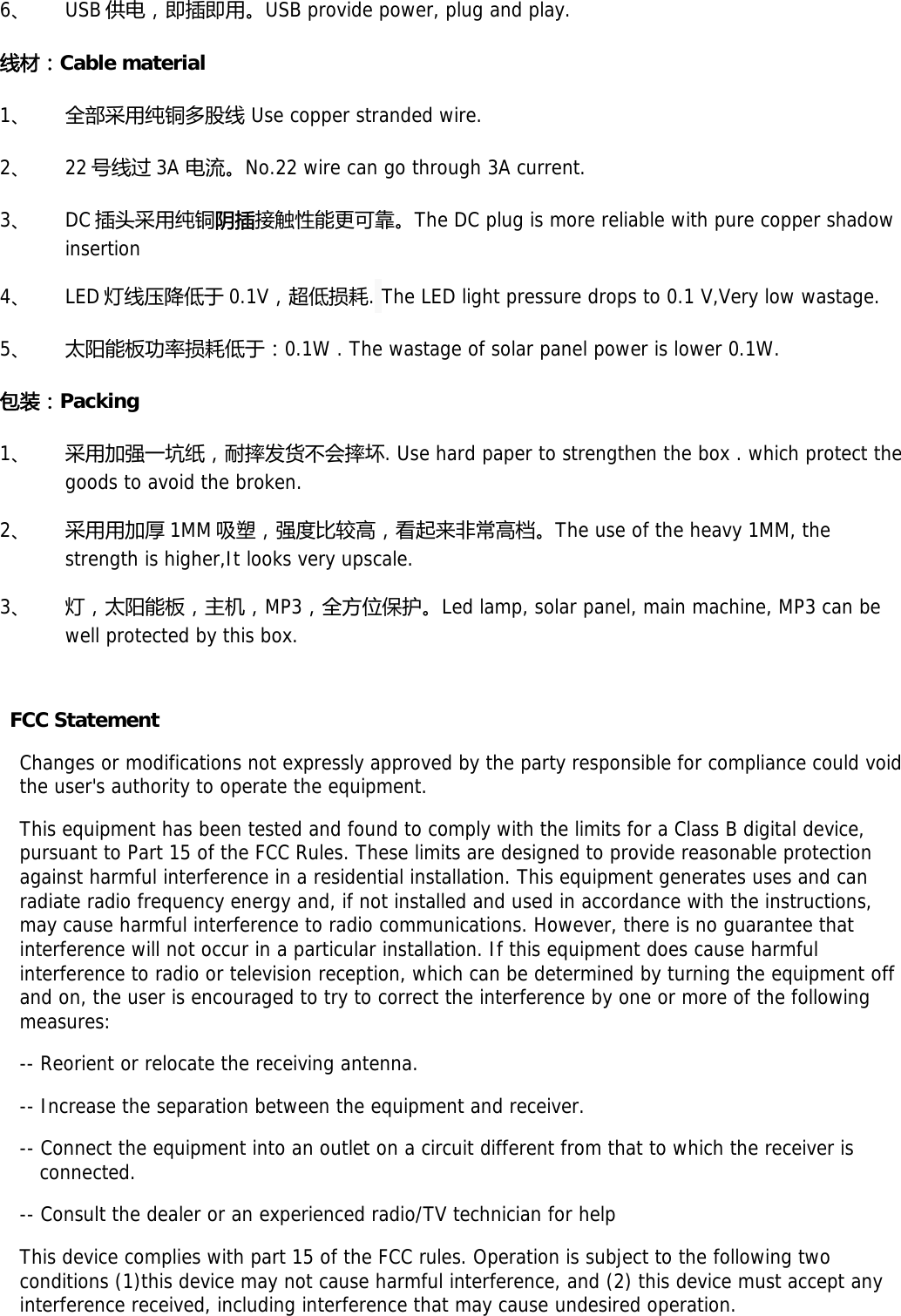 6、 USB 供电，即插即用。USB provide power, plug and play. 线材：Cable material 1、 全部采用纯铜多股线 Use copper stranded wire. 2、 22 号线过 3A 电流。No.22 wire can go through 3A current. 3、 DC 插头采用纯铜阴插接触性能更可靠。The DC plug is more reliable with pure copper shadow insertion 4、 LED 灯线压降低于 0.1V，超低损耗. The LED light pressure drops to 0.1 V,Very low wastage. 5、 太阳能板功率损耗低于：0.1W . The wastage of solar panel power is lower 0.1W. 包装：Packing  1、 采用加强一坑纸，耐摔发货不会摔坏. Use hard paper to strengthen the box . which protect the goods to avoid the broken. 2、 采用用加厚 1MM 吸塑，强度比较高，看起来非常高档。The use of the heavy 1MM, the strength is higher,It looks very upscale. 3、 灯，太阳能板，主机，MP3，全方位保护。Led lamp, solar panel, main machine, MP3 can be well protected by this box.  FCC Statement Changes or modifications not expressly approved by the party responsible for compliance could void the user&apos;s authority to operate the equipment. This equipment has been tested and found to comply with the limits for a Class B digital device, pursuant to Part 15 of the FCC Rules. These limits are designed to provide reasonable protection against harmful interference in a residential installation. This equipment generates uses and can radiate radio frequency energy and, if not installed and used in accordance with the instructions, may cause harmful interference to radio communications. However, there is no guarantee that interference will not occur in a particular installation. If this equipment does cause harmful interference to radio or television reception, which can be determined by turning the equipment off and on, the user is encouraged to try to correct the interference by one or more of the following measures: -- Reorient or relocate the receiving antenna. -- Increase the separation between the equipment and receiver. -- Connect the equipment into an outlet on a circuit different from that to which the receiver is connected. -- Consult the dealer or an experienced radio/TV technician for help This device complies with part 15 of the FCC rules. Operation is subject to the following two conditions (1)this device may not cause harmful interference, and (2) this device must accept any interference received, including interference that may cause undesired operation.  
