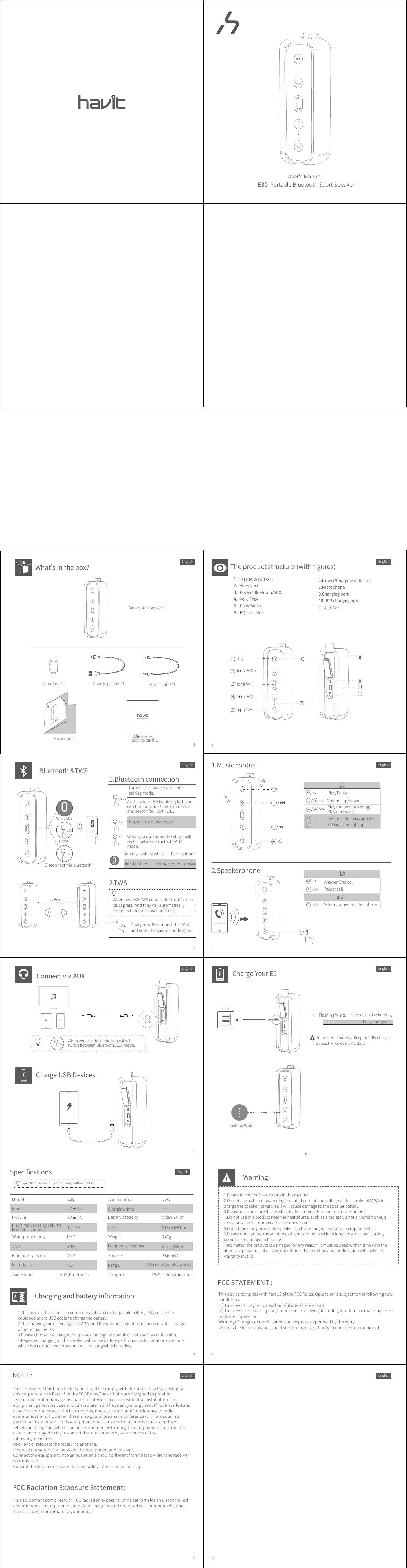 1 23456789 10E30PortableBluetoothSportSpeakerUser&apos;sManualBluetoothspeaker*1What’sinthebox?Chargingcable*1 Audiocable*1After-salesservicecard*1Instruction*1Theproductstructure(withﬁgures)1.2.Vol+/Next3.Power/Bluetooth/AUX7.P ower/Chargingindicator8.Microphone9.Chargingport10.USBchargingport11.AUXPort4.Vol-/Prev5.Play/PauseChargeYourE5FlashingWhite ThebatteryischargingFullychargedTopreservebatterylifespan,fullychargeatleastonceevery45daysChargeUSBDevices1.Musiccontrol2.SpeakerphonePlay/PauseVolumeup/downPlaytheprevioussong/PlaynextsongAnswer/EndcallRejectcallSiri2s2s WhenconnectingtheIphoneBluetooth&amp;TWSRapidlyﬂashingwhite PairingmodeSteadywhite ConnectedtoadeviceAsthewhiteLEDtwinklingfast,youcanturnonyourBluetoothdeviceandsearchforHAVITE30.Un-pairconnecteddevice1.Bluetoothconnection≤2.TWS2sX2X2 Dualpress.DisconnecttheTWSandenterthepairingmodeagain.WhentwoE30TWSconnectfortheﬁrsttime,dualpress.Andtheywillautomaticallyreconnectforthesubsequentuse.x22sDisconnectthebluetoothpower5mTurnonthespeakerandEnterpairingmode.ConnectviaAUXEnglish EnglishEnglish EnglishEnglish EnglishEnglish EnglishEnjoywhatIhaveCarabiner*11/AUX/2/TWS3/VOL+4/VOL-5EQ 6789EQ(BASSBOOST)YESWhiteLDEX1 Whenyouusetheaudiocable,itwillswitchbetweenBluetooth/AUXmode.Enhancethebass and the EQ indicator light up.10116.EQindicatorEQEQEQx1 Whenyouusetheaudiocable,itwillswitchbetweenBluetooth/AUXmode.FlashingWhiteChargingandbatteryinformation:1.Thisproducthasabuilt-innon-removableandrechargeablebattery.PleaseusetheequippedmicroUSBcabletochargethebattery.2.Thechargingcurrentvoltageis5V/2A,andtheproductcannotberechargedwithachargerofmorethan5V 2A.3.Pleasechoosethechargerthatpassestheregularmanufacturer&apos;ssafetycertiﬁcation.4.Repeatedchargingonthespeakerwillcausebatteryperformancedegradationovertime,whichisanormalphenomenonforallrechargeablebatteries.SpeciﬁcationsWeightModel E30 Audiooutput 30WInput 5V 2AUsbout 5V 1ACharginetime 5HBatterycapacity 2600mAhX2Waterproofrating IPX7Playtime(variesbyvolumelevelandcontent.) 12-14H Size 213x82x81mm747gSNR Frequencyresponse≥80 80Hz-20kHzBluetoothversion V4.2Range 20M(withoutobstacles)Impedance 4ΩSpeaker 55mmX2Audioinput AUX,Bluetooth Support TWS，Siri，VoicechatEnglishWarning:1.Pleasefollowtheinstructionsinthismanual.2.Donotuseachargerexceedingtheratedcurrentandvoltageofthespeaker(5V/2A)tochargethespeaker,otherwiseitwillcausedamagetothespeakerbattery.3.Pleaseuseandstorethisproductintheambienttemperatureenvironment.4.Donotusethisproductneartheheatsource,suchasaradiator,ahotairconditioner,astove,orotherinstrumentsthatproduceheat.5.Don&apos;tblocktheportsofthespeaker,suchaschargingportandmicrophoneetc..6.Pleasedon&apos;tadjustthevolumetothemaximumlevelforalongtimetoavoidcausingdizzinessordamagetohearing.7.Nomattertheproductisdamagedforanyreason,itmustbedealtwithintimewiththeafter-salepersonnelofus.Anyunauthorizeddemolitionandmodiﬁcationwillmakethewarrantyinvalid.ThisdevicecomplieswithPart15oftheFCCRules.Operationissubjecttothefollowingtwoconditions:(1)Thisdevicemaynotcauseharmfulinterference,and(2)Thisdevicemustacceptanyinterferencereceived,includinginterferencethatmaycauseundesiredoperation.Warning:Changesormodiﬁcationsnotexpresslyapprovedbythepartyresponsibleforcompliancecouldvoidtheuser&apos;sauthoritytooperatetheequipment.FCCSTATEMENT:ThisequipmenthasbeentestedandfoundtocomplywiththelimitsforaClassBdigitaldevice,pursuanttoPart15oftheFCCRules.Theselimitsaredesignedtoprovidereasonableprotectionagainstharmfulinterferenceinaresidentialinstallation.Thisequipmentgeneratesusesandcanradiateradiofrequencyenergyand,ifnotinstalledandusedinaccordancewiththeinstructions,maycauseharmfulinterferencetoradiocommunications.However,thereisnoguaranteethatinterferencewillnotoccurinaparticularinstallation.Ifthisequipmentdoescauseharmfulinterferencetoradioortelevisionreception,whichcanbedeterminedbyturningtheequipmentoﬀandon,theuserisencouragedtotrytocorrecttheinterferencebyoneormoreofthefollowingmeasures:Reorientorrelocatethereceivingantenna.Increasetheseparationbetweentheequipmentandreceiver.Connecttheequipmentintoanoutletonacircuitdiﬀerentfromthattowhichthereceiverisconnected.Consultthedealeroranexperiencedradio/TVtechnicianforhelp.NOTE:FCCRadiationExposureStatement:ThisequipmentcomplieswithFCCradiationexposurelimitssetforthforanuncontrolledenvironment.Thisequipmentshouldbeinstalledandoperatedwithminimumdistance20cmbetweentheradiator&amp;yourbody.