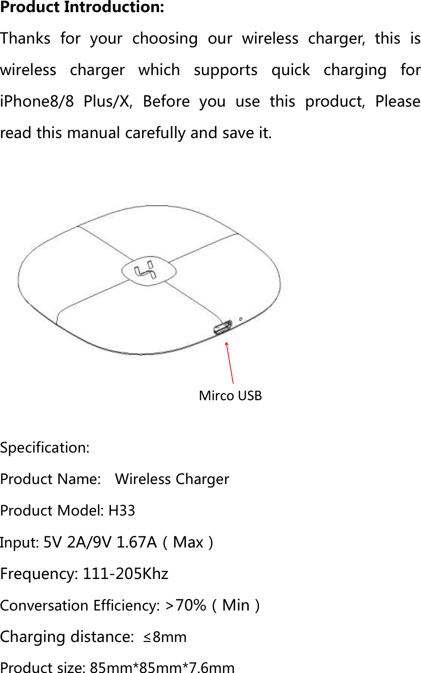 Product Introduction:Thanks for your choosing our wireless charger, this iswireless charger which supports quick charging foriPhone8/8 Plus/X, Before you use this product, Pleaseread this manual carefully and save it.Specification:Product Name: Wireless ChargerProduct Model: H33Input: 5V 2A/9V 1.67A（Max）Frequency: 111-205KhzConversation Efficiency: &gt;70%（Min）Charging distance: ≤8mmProduct size: 85mm*85mm*7.6mmMirco USB