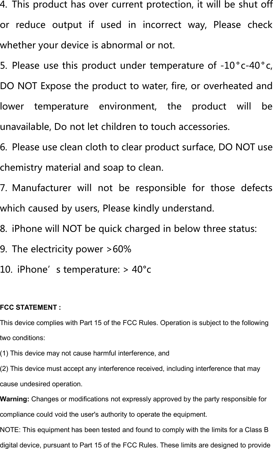 4. This product has over current protection, it will be shut offor reduce output if used in incorrect way, Please checkwhether your device is abnormal or not.5. Please use this product under temperature of -10 °c-40° c,DO NOT Expose the product to water, fire, or overheated andlower temperature environment, the product will beunavailable, Do not let children to touch accessories.6. Please use clean cloth to clear product surface, DO NOT usechemistry material and soap to clean.7. Manufacturer will not be responsible for those defectswhich caused by users, Please kindly understand.8. iPhone will NOT be quick charged in below three status:9. The electricity power &gt;60%10. iPhone’s temperature: &gt; 40°cFCC STATEMENT :This device complies with Part 15 of the FCC Rules. Operation is subject to the followingtwo conditions:(1) This device may not cause harmful interference, and(2) This device must accept any interference received, including interference that maycause undesired operation.Warning: Changes or modifications not expressly approved by the party responsible forcompliance could void the user&apos;s authority to operate the equipment.NOTE: This equipment has been tested and found to comply with the limits for a Class Bdigital device, pursuant to Part 15 of the FCC Rules. These limits are designed to provide