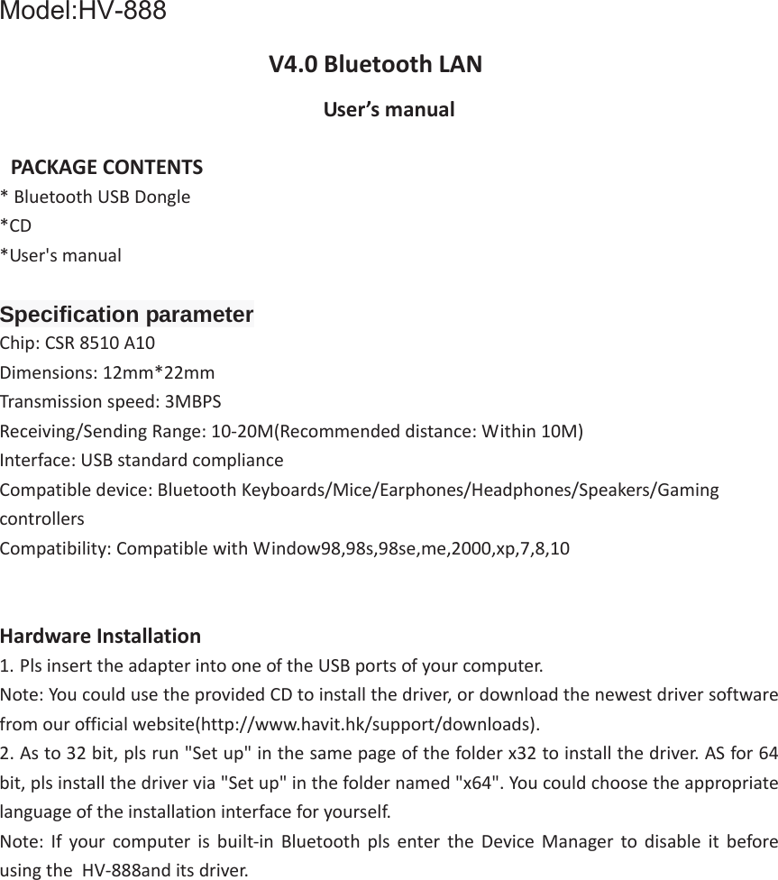 V4.0 Bluetooth &gt;E User’s manual PACKAGE CONTENTS *Bluetooth USB Dongle*CD*User&apos;s manualSpecification parameterChip: CSR 8510 A10 Dimensions: 12mm*22mm Transmission speed: 3MBPS Receiving/Sending Range: 10-20M(Recommended distance: Within 10M) Interface: USB standard compliance Compatible device: Bluetooth Keyboards/Mice/Earphones/Headphones/Speakers/Gaming controllers Compatibility: Compatible with Window98,98s,98se,me,2000,xp,7,8,10 Hardware Installation 1. Pls insert the adapter into one of the USB ports of your computer.Note: You could use the provided CD to install the driver, or download the newest driver software from our official website(http://www.havit.hk/support/downloads). 2. As to 32 bit, pls run &quot;Set up&quot; in the same page of the folder x32 to install the driver. AS for 64bit, pls install the driver via &quot;Set up&quot; in the folder named &quot;x64&quot;. You could choose the appropriate language of the installation interface for yourself. Note: If your computer is built-in Bluetooth pls enter the Device Manager to disable it before using the  HV-888and its driver.   Model:HV-888